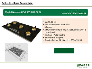Rs.: 5,490 /-
Model Name – HGG 905 CRR BF EI
• Width 90 cm
• Finish : Tempered Black Glass
• 5 Burner
• 2 Multi Flame Triple Ring + 2 Lotus Medium + 1
Lotus Small
• Ignition – Auto Electric
• Enamel Pan Support
• Granite Cut mm( L x W x H ) : 855x470x50
Built – In – Brass Burner Hob :
Fun Code : 106.0305.836
 