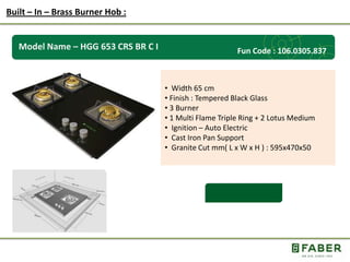Rs.: 5,490 /-
Model Name – HGG 653 CRS BR C I
• Width 65 cm
• Finish : Tempered Black Glass
• 3 Burner
• 1 Multi Flame Triple Ring + 2 Lotus Medium
• Ignition – Auto Electric
• Cast Iron Pan Support
• Granite Cut mm( L x W x H ) : 595x470x50
Built – In – Brass Burner Hob :
Fun Code : 106.0305.837
 