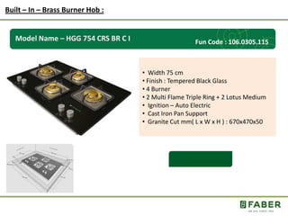 Rs.: 5,490 /-
Model Name – HGG 754 CRS BR C I
• Width 75 cm
• Finish : Tempered Black Glass
• 4 Burner
• 2 Multi Flame Triple Ring + 2 Lotus Medium
• Ignition – Auto Electric
• Cast Iron Pan Support
• Granite Cut mm( L x W x H ) : 670x470x50
Built – In – Brass Burner Hob :
Fun Code : 106.0305.115
 