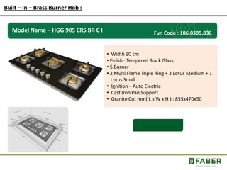 Rs.: 5,490 /-
Model Name – HGG 905 CRS BR C I
• Width 90 cm
• Finish : Tempered Black Glass
• 5 Burner
• 2 Multi Flame Triple Ring + 2 Lotus Medium + 1
Lotus Small
• Ignition – Auto Electric
• Cast Iron Pan Support
• Granite Cut mm( L x W x H ) : 855x470x50
Built – In – Brass Burner Hob :
Fun Code : 106.0305.836
 