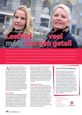 Bedrijfsreportage                                                                                                                        Tekst: Fred Louter / Fotografie: JanrNass:
                                                                                                                                                               Te t
                                                                                                                                                               Tekst:
                                                                                                                                                               Tekst: Fotografie
                                                                                                                                                               Tekst: / Fotografie:
                                                                                                                                                                ek            afi
                                                                                                                                                                               fie:
                                                                                                                                                                               fie


                                                           Judith Leeuwenburgh (r.) en Linda van Diejen:
                                                           “Het inhuren van iets ouder personeel biedt tal
                                                           van voordelen voor een opdrachtgever”




55 PLUS uitzendbureau


Leeftijd juist veel
méér dan een getal!
Leeftijd is maar een getal. Een uitspraak die maar wat graag promotioneel wordt ingezet bij het plaatsen van iets oudere werk nemers

binnen bedrijven. Het moet potentiële werkgevers het idee geven dat het niet uitmaakt hoe oud iemand is. Gek genoeg wordt er nooit

gedacht dat dit aforisme de ervaren werknemer eigenlijk juist te kórt doet. Want het maakt wel degelijk verschil of je iemand van

23 of 57 inhuurt! Een iets hogere leeftijd biedt werkgevers namelijk tal van voordelen. Welke dat zijn? Judith Leeuwenburgh en

Linda van Diejen van 55 PLUS uitzendbureau weten er alles van.



A
          l 21 jaar is 55 PLUS uitzendbureau een         lijke contact met zowel werkgever als werknemer
          bedrijf waar werkgevers graag een beroep       optimaal is. We zijn geen cv-schuivers, maar           Over 55 PLUS Uitzendbureau
          op doen voor het inhuren van tijdelijk         kennen onze uitzendkrachten, hun kwaliteiten
personeel. De oprichter zag het in 1990 dan ook al       en karakter. Ook stellen we ons op de hoogte van       Dat 55 PLUS uitzendbureau sinds de oprichting
goed: de uitzendmarkt voor 55+’ers is een gat in de      de bedrijfscultuur van werkgevers, zodat we heel       een succes is, bewijst de lange periode die de
markt. Zo was het en zo is het nog altijd. ,,En ook in   gericht op zoek kunnen naar de juiste match. Want      onderneming al actief is. Vanaf 1990 doet het
de toekomst voorzien wij een grote rol van beteke-       dat blijft de ultieme uitdaging: zowel uitzendkracht   oer-Rotterdamse bedrijf al aan uitzending, werving,
nis voor deze mensen,” zijn Judith Leeuwenburgh          als opdrachtgever met een goed gevoel bij elkaar       selectie en payrolling van ervaren werknemers in
en Linda van Diejen eensgezind. ,,Er ontstaat over       brengen én houden, zodat daar drie partijen beter      een zeer groot aantal functiegebieden. Ondanks de
een paar jaar, zeker bij een aantrekkende economie,      van worden: werkgever, werknemer en wijzelf            naam, heeft 55 PLUS uitzendbureau ook plaats voor
immers een tekort aan personeel op de arbeids-           uiteraard.”                                            (iets) jongere werknemers. Het uitzendbureau is lid
markt. De naoorlogse generatie gaat binnenkort                                                                  van de Nederlandse Bond voor Bemiddeling en Uit-
met pensioen. Dat tekort kan door hen opgevangen         Voordelen ouder personeel                              zendondernemingen (NBBU), voldoet aan de normen
worden. Deze waardevolle mensen verdienen tegen          Het inhuren van iets ouder personeel biedt dus         zoals vastgelegd in NEN4400 én is opgenomen in het
die tijd misschien nog graag een centje bij, en willen   tal van voordelen voor een opdrachtgever. Welke        Register Normering Arbeid. Dit geeft werkgevers de
wellicht ook nog voor het plezier even actief blijven.   dat dan zijn? ,,Dat zijn er meerdere,” aldus Linda     zekerheid dat zij zaken doen met een betrouwbare en
Dan zijn ze bij ons aan het juiste adres.”               van Diejen. ,,Natuurlijk beschikt zo’n kandidaat       professioneel opererende uitzendonderneming, die
                                                         over veel kennis en ervaring. Maar dat is lang niet    de wet- en regelgeving, hoe complex ook,
Ultieme uitdaging                                        alles. Wij merken dat ons personeel secuur kan         altijd in acht neemt.
Zover is het echter nog niet. Momenteel voelt ook        werken, flexibel is en tevens beschikt over een
55 PLUS uitzendbureau logischerwijs de gevolgen          hoog arbeidsethos. Ze zijn bijvoorbeeld nooit te
van de economische crisis. Judith Leeuwenburgh:          laat, hebben een heel laag ziekteverzuim én – ook      55 PLUS uitzendbureau
,,Het aanbod is momenteel groter dan de vraag.           heel belangrijk – zijn loyaal aan het bedrijf. Een     Slepersvest 5-7 (onder Kubuswoningen)
Maar wij blijven als uitzendbureau ook in deze           ouder iemand heeft vaak niet meer die behoefte         3011 MK Rotterdam
lastige tijd gewoon ons eigen ding doen. En dat is       om carrière te maken en is daardoor honkvaster         T. 010 - 404 61 81
op persoonlijke wijze ervaren werknemers plaat-          dan een jonger iemand, die nog een hele toe-           F. 010 - 404 82 07
sen bij opdrachtgevers. We zijn bewust altijd een        komst voor zich heeft. Dat zorgt weer voor rust en     info@55plus-uitzendbureau.nl
kleinschalig kantoor gebleven, zodat het persoon-        stabiliteit binnen de organisatie.”                    www.55plus-uitzendbureau.nl




14         het ONDERNEMERS BELANG
 