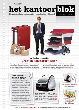www.kantoorblok.nu




                                            Uw kantoorvakhandel:
                         Groot in kantoorartikelen
Hoe krijgt u een gezonde werkplek, hoe spaart u het milieu, wat     die uitermate geschikt zijn voor middelgrote en kleine bedrijven
zijn onmisbare artikelen en waar vindt u de meest scherpe           en die ook nog eens voordelig geprijsd zijn. Wilt u meer advies of
prijzen? Dit alles leest u in Het Kantoorblok. Het Kantoorblok      zoekt u een verkooppunt, ga dan naar www.kantoorblok.nu en
staat vol met tips van uw kantoorvakhandel over kantoorartikelen    vind de kantoorvakhandel bij u de buurt.




   Dymo Labelwriter
   LW-450 Turbo voor de
   prijs van een LW-450
   Label sneller. Verzend slimmer. Werk
   efﬁciënter. Vanaf nu drukt u etiketten af
   zonder kopzorgen met de LabelWriter 450.
                                                                                                           Een gezonde werkplek
                                                                                                               ge onde erkplek
   Met de gepatenteerde Dymo Productivity
                                                                                                                   Kijk op pagina 3
   Software kunt u onder meer adres-,
   barcode-, dossier-, naambadge- en
   verzendetiketten creëren en afdrukken,
   allemaal zonder extra werk en geknoei
   met etiketvellen op een gewone desktop-          Art.nr. Omschrijving      van       voor
   printer. Druk etiketten direct af vanaf Mi-      930120 LW-450             € 105,00 € 89,00
   crosoft Word, Excel, Outlook, QuickBooks         930121 LW-450 Turbo       € 139,00 € 89,00
   en andere populaire programma’s. Na              930122 LW-450 Twin Turbo € 189,00 € 129,00
   eenmaal werken met de Dymo labelwriters          930123 LW-450 Duo         € 209,00 € 129,00                   Checklist voor
   wilt u niet meer zonder!                                                                                       groen printen
                                                                                                                   Kijk op pagina 5


          >>>> Ga naar www.kantoorblok.nu voor nog meer aanbiedingen en informatie <<<<
 