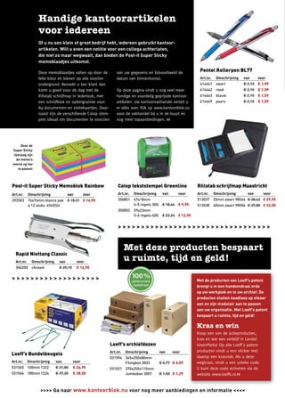 Of u nu een klein of groot bedrijf hebt, iedereen gebruikt kantoor-
                    artikelen. Wilt u even een notitie voor een collega achterlaten,
                    die niet zo maar wegwaait, dan bieden de Post-it Super Sticky
                    memoblaadjes uitkomst.

                    Deze memoblaadjes vallen op door de           van uw gegevens en bijvoorbeeld de              Pentel Rollerpen BL77
                    felle kleur en kleven op alle soorten         datum van binnenkomst.                          Art.nr.    Omschrijving   van     voor
                    ondergrond. Bezoekt u een klant dan                                                           614441     zwart          € 2,10 € 1,59
                    komt u goed voor de dag met de                Op deze pagina vindt u nog veel meer            614442     rood           € 2,10 € 1,59
                    Rillstab schrijfmap in lederlook, met         handige en voordelig geprijsde kantoor-         614443     blauw          € 2,10 € 1,59
                    een schrijfblok en opbergruimte voor          artikelen. Uw kantoorvakhandel vertelt u        614449     paars          € 2,10 € 1,59
                    A4-documenten en visitekaartjes. Daar-        er alles over. Kijk op www.kantoorblok.nu
                    naast zijn de verschillende Colop stem-       voor de vakhandel bij u in de buurt en
                    pels ideaal om documenten te voorzien         nog meer topaanbiedingen. <<




      Door de
Super Sticky
 lijmlaag zijn
   de memo’s
overal op toe
    te passen




Post-it Super Sticky Memoblok Rainbow                              Colop tekststempel Greenline                  Rillstab schrijfmap Maastricht
Art.nr.       Omschrijving             van        voor             Art.nr.   Omschrijving      van      voor     Art.nr.    Omschrijving      van     voor
392503        76x76mm blanco pak € 18,31 € 14,95                   350851    47x18mm                             513037     25mm zwart 98544 € 38,42 € 29,95
              à 12 stuks 654SSU                                              4-5 regels 30G    € 18,46 € 9,95    513038     40mm zwart 98504 € 39,80 € 32,50
                                                                   350852    59x23mm
                                                                             5-6 regels 40G    € 23,24 € 12,95


                                                                   >>>>>>>>>>>>>>>>>>>>>>>>>>>>>>>>>



    Rapid Niettang Classic
    Art.nr.     Omschrijving     van         voor
    304200      chroom           € 25,10     € 14,95


>>>>>>>>>>>>>>>>>>>                                                                                              Met de producten van Loeff’s patent
                                                                                                                 brengt u in een handomdraai orde
                                                                                                                 op uw werkplek en in uw archief. De
                                                                                                                 producten sluiten naadloos op elkaar
                                                                                                                 aan en zijn modulair aan te passen
                                                                                                                 aan uw organisatie. Met Loeff’s patent
                                                                                                                 bespaart u ruimte, tijd en geld!



                                                                                                                 Koop een van de actieproducten,
                                                                                                                 kras en win een verblijf in Landal
                                                              Loeff’s archiefdozen                               GreenParks! Op alle Loeff´s patent
                                                              Art.nr.   Omschrijving          van    voor        producten vindt u een sticker met
Loeff’s Bundelbeugels
                                                              531594 345x250x80mm                                daarop een krasvlak. Als u deze
Art.nr.       Omschrijving     van         voor                      Filingbox 3003           € 0,77 € 0,59      wegkrast, vindt u een unieke code.
531565 100mm 1222              € 31,80     € 24,95            531021 370x255x115mm                               U kunt deze code activeren via de
531566 180mm 1224              € 37,20     € 28,50                   Jumbobox 3007            € 1,50 € 1,29      website www.loeffs.nl.<<


2                    >>>> Ga naar www.kantoorblok.nu voor nog meer aanbiedingen en informatie <<<<
 