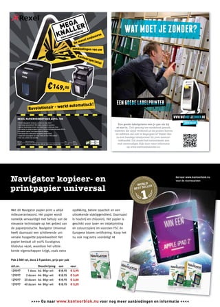 A
                                                                                                                     MEGLER
                                                                                                                        L
                                                                                                                    KNA
                                                                                                                                                                         nu
                                                                                                                                                                   ller.
                                                                                                                                                            kna
                                                                                                                                     eve
                                                                                                                                   .me
                                                                                                                                       ga
                                                                                                                                losi
                                                                                                                                www
                                                                                                                            exp
                                                                                                                                                                        eest
                                                                                                                                                             De m
                                                                                                                                                            aanbiedingen van uw

                                                                                                                                                                     kant
                                                                                                                                                                              oors
                                                                                                                                                                                  peci
                                                                                                                                                                                      alist




                                                       erk                                                                                      t automatisch!
                                      Revolutionair - w

         REXEL PAPIERVERNIETIGER AUTO+ 100
         • Eenvoudig papier invoeren, sluiten en weer door!
         • Vernietigt automatisch 100 vellen, zonder te wachten.
         • Aparte handmatige invoer voor maximaal 6 vellen per keer.
         • Vernietigt in veilige snippers van 4 x 50 mm (veiligheidsniveau DIN 3).
         • Accepteert papier met paperclips en nietjes.
         • Vernietigt ook creditcards via aparte invoermond.
         • Capaciteit opvangbak van maar liefst 26 liter (250 vellen).
         • Zeer stil, minder dan 60 dBA.

         Art. nr.             Omschrijving                                                                                                Van               Voor
         470637               4x50mm snippers cap. 100 vel DIN-norm 3 Auto+100                                                            265,00            149,00


         De prijzen zijn exclusief BTW, bijzondere belastingen en hefﬁngen. Geldig zo lang de voorraad strekt doch uiterlijk tot en met 29 januari 2012.




                                                                                                                                                                                                         Ga naar www.kantoorblok.nu
                                                                                                                                                                                                         voor de voorwaarden




    Met dit Navigator papier print u altijd                                                                                                                 opdikking, betere opaciteit en een
    milieuverantwoord. Het papier wordt                                                                                                                     uitstekende vlakliggendheid. Daarnaast   t
    namelijk vervaardigd met behulp van de                                                                                                                  is houtvrij en chloorvrij. Het papier is
    nieuwste technologie op het gebied van                                                                                                                  geschikt voor laser- en inkjetprinting
    de papierproductie. Navigator Universal                                                                                                                 en colourcopiers en voorzien FSC én
    heeft daarnaast een schitterende uni-                                                                                                                   Europese bloem certiﬁcering. Koop het
    versele hoogwitte papierkwaliteit Het                                                                                                                   nu ook nog extra voordelig! <<
    papier bestaat uit 100% Eucalyptus
    Globulus vezel, waardoor het uitste-
    kende eigenschappen krijgt, zoals extra

    Pak à 500 vel, doos à 5 pakken, prijs per pak

    Art.nr.                                                     Omschrijving                                              van                              voor
    129097                          1 doos A4 80gr wit                                                                    € 8,15                           € 3,95
    129097                      2 dozen A4 80gr wit                                                                       € 8,15                           € 3,65
    129097                 20 dozen A4 80gr wit                                                                           € 8,15                           € 3,50
    129097                 40 dozen A4 80gr wit                                                                           € 8,15                           € 3,25




4                                             >>>> Ga naar www.kantoorblok.nu voor nog meer aanbiedingen en informatie <<<<
 