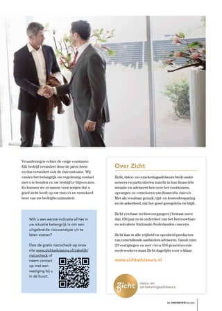 Verandering is echter de enige constante:
Elk bedrijf verandert door de jaren heen         Over Zicht
en dus verandert ook de risicosituatie. Wij
vinden het belangrijk om regelmatig contact      Zicht, risico- en verzekeringsadviseurs biedt onder-
met u te houden en uw bedrijf te blijven zien.   nemers en particulieren inzicht in hun ﬁnanciële
Zo kunnen we er samen voor zorgen dat u          situatie en adviseert hen over het voorkomen,
goed zicht heeft op uw risico’s en verzekerd     opvangen en verzekeren van ﬁnanciële risico’s.
bent van uw bedrijfscontinuïteit.                Met als resultaat gemak, tijd- en kostenbesparing
                                                 en de zekerheid, dat het goed geregeld is én blijft.

                                                 Zicht (en haar rechtsvoorgangers) bestaat meer
    Wilt u een eerste indicatie of het in        dan 100 jaar en is onderdeel van het betrouwbare
    uw situatie belangrijk is om een             en solvabele Nationale-Nederlanden concern.
    uitgebreide risicoanalyse uit te
    laten voeren?                                Zicht kan in alle vrijheid en openheid producten
                                                 van verschillende aanbieders adviseren. Vanuit ruim
    Doe de gratis risicocheck op onze            20 vestigingen en met circa 650 gemotiveerde
    site www.zichtadviseurs.nl/zakelijk/         medewerkers staat Zicht dagelijks voor u klaar.
    risicocheck of
    neem contact                                 www.zichtadviseurs.nl
    op met een
    vestiging bij u
    in de buurt.




                                                                                  het ONDERNEMERS BELANG
 