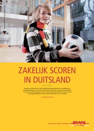 ZAKELIJK SCOREN
 IN DUITSLAND
   Als dochter van Deutsche Post is DHL Global Mail dé Duitsland specialist voor uw zakelijke post en
 postpakketzendingen naar consumenten in Duitsland. Met onze kennis van de Duitse markt stellen wij
 u in staat om uw mailing campagne succesvol te maken, efficiënt nieuwe klanten te werven en snel en
            eenvoudig post-pakketten te versturen. Met DHL Global Mail scoort u in Duitsland!

                                      www.dhl-global-mail.nl
 