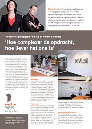 Stijlvol opvallen. Ervoor zorgen dat bezoekers
                                                                                  in één oogopslag de goede deur vinden.
                                                                                  Readme Signing uit Rotterdam weet hoe je
                                                                                  (de weg in) winkels, ziekenhuizen en kantoor-
                                                                                  gebouwen herkenbaar, zichtbaar en vindbaar
                                                                                  maakt. Met gevelreclame, digital signage en
                                                                                  bewegwijzering die uitdrukt: ‘Dit zijn wij’.




Readme Signing geeft richting en maakt zichtbaar

‘Hoe complexer de opdracht,
hoe liever het ons is’
Jeroen en Carine Banga, de onderne-
mers achter Readme Signing, zijn broer
en zus. Sinds 2007 maken ze binnen- en
buitenreclame en bewegwijzering. De
Rotterdammers hebben een achtergrond
in de commercie en marketing en vinden
het daarom vanzelfsprekend om naar het
grotere plaatje te kijken. “We gaan altijd
uit van de identiteit en de visie van de
organisatie”, vertelt Jeroen. “Die vertalen
we in signing die je beter zichtbaar maakt.
Letterlijk én figuurlijk.” Niet alleen het
concept en ontwerp krijgen veel aandacht,
Readme Signing is ook heel precies in de        Herkenbaar
uitvoering en afwerking. “In elk detail van     Een huisstijl geeft je bedrijf een eigen gezicht,
je gebouw – binnen of buiten – willen we        legt Jeroen uit. “Huisstijl stopt dan ook niet
dat de stijl en sfeer van je organisatie her-   bij briefpapier en visitekaartjes. Een goed
kenbaar wordt”, zegt Carine. “Alles moet        leesbaar logo of beeldmerk op de gevel van
kloppen. Hoe complexer de opdracht, hoe         je gebouw versterkt je identiteit. Ook in het
liever het ons is.”                             donker, door uitgekiende verlichting.” Signing
                                                helpt bezoekers zich te oriënteren. “Dat kan
                                                met banieren, zuilen, borden”, zegt Jeroen.
                                                “Of met lichtobjecten. Het gaat erom de
                                                aandacht op een locatie te vestigen.” Carine
                                                vult aan: “Al die elementen samen maken je
                                                gebouw herkenbaar. Zelfs als het op een
                                                anoniem bedrijventerrein ligt.”
                                                                                                    De details maken het verschil: een pijl, nummer
                                                Visitekaartje                                       of uit-bordje. Die zeggen allemaal iets over
                                                Readme Signing is specialist in bewegwijze-         je identiteit. Klanten maken zo ongemerkt al
                                                ring van grote gebouwen waar veel mensen            kennis met je bedrijf. Die eerste indruk maak je
                                                komen, zoals ziekenhuizen. Zelfs tot ver over       maar één keer.”
                                                de grenzen, bijvoorbeeld in Libië, Albanië,
                                                Ghana en Dubai, verzorgt het Rotterdamse            Maatschappelijk betrokken
                                                bedrijf strategisch geplaatste bewegwijzering.      Readme Signing kiest bewust voor maat-
                                                “Die laat zien waar je bent”, zegt Jeroen.          schappelijk betrokken ondernemen. Carine:
Readme Signing is gevestigd in                  “In één oogopslag. Dat begint al buiten.            “Dat betekent dat we tijdloze ontwerpen maken
‘De Machinist’ aan de Rotterdamse               Waar kun je parkeren? Welke ingang kies ik?         die de omgeving verfraaien.” Jeroen vult aan:
Coolhaven. Kijk voor meer informatie            Eenmaal binnen wil je zien waar je je kunt          “Onze materialen zijn duurzaam en de signing
op www.readmesigning.nl of bel                  aanmelden en op welke etage je moet zijn.”          sluit naadloos aan bij de architectuur en de
010 - 221 01 00.                                Carine: “Bewegwijzering is een visitekaartje.       omgeving. Onopvallend opvallend.”
 