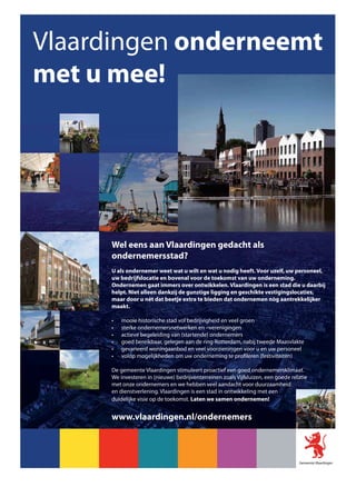 Vlaardingen onderneemt
met u mee!




     Wel eens aan Vlaardingen gedacht als
     ondernemersstad?
     U als ondernemer weet wat u wilt en wat u nodig heeft. Voor uzelf, uw personeel,
     uw bedrijfslocatie en bovenal voor de toekomst van uw onderneming.
     Ondernemen gaat immers over ontwikkelen. Vlaardingen is een stad die u daarbij
     helpt. Niet alleen dankzij de gunstige ligging en geschikte vestigingslocaties,
     maar door u nèt dat beetje extra te bieden dat ondernemen nòg aantrekkelijker
     maakt.

         mooie historische stad vol bedrijvigheid en veel groen
         sterke ondernemersnetwerken en –verenigingen
         actieve begeleiding van (startende) ondernemers
         goed bereikbaar, gelegen aan de ring Rotterdam, nabij tweede Maasvlakte
         gevarieerd woningaanbod en veel voorzieningen voor u en uw personeel
         volop mogelijkheden om uw onderneming te profileren (festiviteiten)

     De gemeente Vlaardingen stimuleert proactief een goed ondernemersklimaat.
     We investeren in (nieuwe) bedrijventerreinen zoals Vijfsluizen, een goede relatie
     met onze ondernemers en we hebben veel aandacht voor duurzaamheid
     en dienstverlening. Vlaardingen is een stad in ontwikkeling met een
     duidelijke visie op de toekomst. Laten we samen ondernemen!


     www.vlaardingen.nl/ondernemers
 