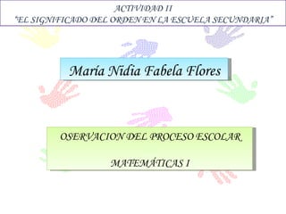 María Nidia Fabela Flores ACTIVIDAD II “ EL SIGNIFICADO DEL ORDEN EN LA ESCUELA SECUNDARIA” OSERVACION DEL PROCESO ESCOLAR MATEMÁTICAS I 