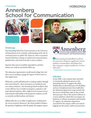 Case Study
 hobsons.com To learn more or to schedule a demo, call (800) 927-8439 or (513) 891-5444 (international).
Challenge
The Annenberg School for Communication at the University
of Pennsylvania serves to further understanding of the role of
communications in public life. However, their recruitment
outreach had been relying on traditional communications,
graduate fairs, and word-of-mouth to attract students.
Inquiries that came in would be responded to and then
thrown out, without any further follow up.
The admissions representative would attend college fairs, but
there was no tracking to gauge the impact of these events or
their applications.
With only a small staff dedicated to tracking students through
their entire lifecycle—from recruitment to enrollment and
even alumni relations—the Annenberg School needed to find
a more efficient way to market to prospects, respond to and
track inbound inquiries, offer a high level of customer service,
and maintain relationships with prospective students, as well
as currently enrolled students and alumni.
Additionally, due to an influx of applications resulting from
the recent economic downturn, the school needed to balance
the quantity of applicants with the quality the program expects.
©2012Hobsons.Allrightsreservedworldwide.50083/12
Annenberg
School for Communication
I have gotten great feedback on all our
new processes. Prospects, applicants, current
students, recommenders, and alumni love
how responsive and personalized we’ve been
able to be.”
– Joanne Murray, Assistant Dean of Graduate Studies
“
Solution
In late 2006, a new assistant dean was hired
to revamp the admissions process at the
Annenberg School. To support this effort,
Intelliworks was selected because of its flexibility
and ease of implementation that would allow
the admissions department to get started with
the system and develop a plan as they revised
their processes. Due to the system’s software-as-
a-service platform, which does not require any
hardware or software investments and minimal
IT support, the admissions department
received their first inquiry within one week of
logging into the system, without any proactive
 