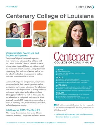 Case Study
 hobsons.com To learn more or to schedule a demo, call (800) 927-8439 or (513) 891-5444 (international).
ABOUT
www.centenary.edu
 Private, four-year arts and sciences college
 Population: 700
GOALS
 Streamline admissions processes
 Increase staff efficiency and reduce reliance on IT
 Communicate with prospects more effectively
APPROACH
 Consolidate disjointed systems into Radius
 Integrate custom views based on recruiters’ needs
 Execute personalized, dynamic marketing campaigns
RESULTS
 Importing time condensed from hours to minutes
 Strengthened communication flow
 Higher staff productivity and improved job tasks
Centenary College of Louisiana
Unsustainable Processes and
Disjointed Systems
Centenary College of Louisiana is a private,
four-year arts and sciences college affiliated with
the United Methodist Church. Founded in 1825,
it is the oldest chartered liberal arts college west of
the Mississippi River. Centenary College believes in
encouraging their students to become leaders, but
the school’s technology processes weren’t leading
their own admissions team to success.
Centenary College was using separate, complicated
systems to handle their event registrations, online
applications, and program admissions. The admissions
team relied on Excel spreadsheets to manage and track
invitations, registrations, and student schedules.
Their application form was built in-house and did
not allow them to easily track and control it. With
an already stretched IT Department, this resulted in
hours of importing time, weak communication flow,
and cumbersome reporting.
Radius: The Best Fit
After viewing demonstrations from several different
companies, Centenary College knew they found the best
“ Radius allows you to think outside the box very
easily. It is a customized and nimble database packed
into an affordable price.”
— MATT CRISMAN, Associate Director of Admissions,
	 Centenary College of Louisiana
©2015Hobsons.Allrightsreservedworldwide.50030/15
 