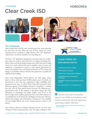 Case Study
 hobsons.com To learn more or to schedule a demo, call 800.927.8439 (toll-free) or +1.703.859.7300 (international).
Clear Creek ISD
“ Naviance has made a tremendous
impact in our ability to communicate with
students and parents about the importance
of pursuing a higher education.”
– SUZIE THOMAS, Director of Student Personnel Services
Clear Creek ISD
CLEAR CREEK ISD
2013 QUICK FACTS
12,264 Course Plans Created
2827 Resumes Created
5120 Career Assessments Completed
2,046 Personality Assessments
Completed
$86,993 in savings using Naviance eDocs
(‘12-’13)
(As of March 2013 for ‘12-’13 Academic Year)
The Challenge
Many schools have used the same manual process for course planning
for more than 30 years. When the state of Texas issued new course
requirements for its students in 2006, known as the “4x4” graduation
requirements, one district decided to try something new.
The Texas “4x4” graduation requirements necessitate that every student
earn at least one credit in each of the four core subjects (Language Arts,
Math, Science and Social Studies) during each of their four years in high
school. As a result, schools will need to establish a plan of action and
implement a comprehensive system to track student participation in
courses, particularly Career and Technical Education (CTE) courses. By
doing so successfully, districts will have the opportunity to qualify for
additional state funding.
Clear Creek Independent School District, the 29th largest school
district in Texas, with more than 39,000 students across 43 schools, was
determined to meet the new requirements while upholding their
reputation in the state. In 2010, Clear Creek ISD received the Texas
Education Agency’s (TEA) highest ranking of “exemplary,”, a ranking
that only 29% of Texas school districts received. The following year,
approximately 95% of the students in the district passed The Texas
Assessment of Knowledge and Skills (TAKS), and 97.1% of the
district’s high school students graduated. Clear Creek ISD attributes its
accomplishments to the hard work and diligence of educators. However,
despite their progress and achievements, meeting new state standards
was increasingly difficult due to the manual processes in place at the
district.
Suzie Thomas, Director of Student Personnel Services, has seen many
variations of these manual processes since she began working at Clear
©2012Hobsons.Allrightsreservedworldwide.00000/00
 