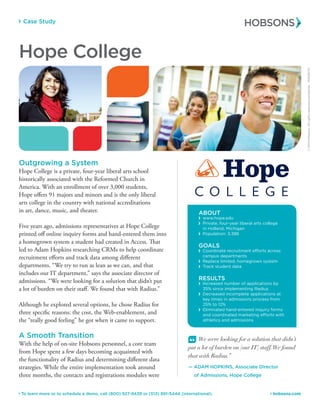 Case Study
 hobsons.com To learn more or to schedule a demo, call (800) 927-8439 or (513) 891-5444 (international).
ABOUT
 www.hope.edu
 Private, four-year liberal arts college
in Holland, Michigan
 Population: 3,388
GOALS
 Coordinate recruitment efforts across
campus departments
 Replace limited, homegrown system
 Track student data
RESULTS
 Increased number of applications by
35% since implementing Radius
 Decreased incomplete applications at
key times in admissions process from
25% to 12%
 Eliminated hand-entered inquiry forms
and coordinated marketing efforts with
athletics and admissions
Outgrowing a System
Hope College is a private, four-year liberal arts school
historically associated with the Reformed Church in
America. With an enrollment of over 3,000 students,
Hope offers 91 majors and minors and is the only liberal
arts college in the country with national accreditations
in art, dance, music, and theater.
Five years ago, admissions representatives at Hope College
printed off online inquiry forms and hand-entered them into
a homegrown system a student had created in Access. That
led to Adam Hopkins researching CRMs to help coordinate
recruitment efforts and track data among different
departments. “We try to run as lean as we can, and that
includes our IT department,” says the associate director of
admissions. “We were looking for a solution that didn’t put
a lot of burden on their staff. We found that with Radius.”
Although he explored several options, he chose Radius for
three specific reasons: the cost, the Web-enablement, and
the “really good feeling” he got when it came to support.
A Smooth Transition
With the help of on-site Hobsons personnel, a core team
from Hope spent a few days becoming acquainted with
the functionality of Radius and determining different data
strategies. While the entire implementation took around
three months, the contacts and registrations modules were
“ We were looking for a solution that didn’t
put a lot of burden on [our IT] staff.We found
that with Radius.”
— ADAM HOPKINS, Associate Director
	 of Admissions, Hope College
©2014Hobsons.Allrightsreservedworldwide.50048/14
Hope College
 