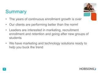 Summary
• The years of continuous enrollment growth is over
• Our clients are performing better than the norm!
• Leaders are interested in marketing, recruitment
enrollment and retention and going after new groups of
students
• We have marketing and technology solutions ready to
help you buck the trend

38

 