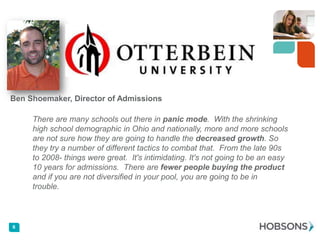 Ben Shoemaker, Director of Admissions

There are many schools out there in panic mode. With the shrinking
high school demographic in Ohio and nationally, more and more schools
are not sure how they are going to handle the decreased growth. So
they try a number of different tactics to combat that. From the late 90s
to 2008- things were great. It's intimidating. It's not going to be an easy
10 years for admissions. There are fewer people buying the product
and if you are not diversified in your pool, you are going to be in
trouble.

6

 