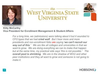 Kitty McCarthy
Vice President for Enrollment Management & Student Affairs
For a long time, we (admissions) were talking about it but it sounded to
CFO types that we had cried wolf. But I hear more and more
presidents and non-enrollment folks are saying 'we can't recruit our
way out of this.' We are like all colleges and universities in that we
want to grow. We are doing everything we can to make that happen
but at the same time, my practical side says 'this is not possible.' The
overall pool is shrinking. We are in the shadow of WVU and other
peer institutions and they all want to grow and someone is not going to
make it.

7

 