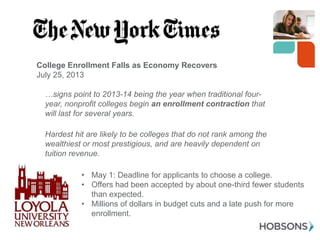 College Enrollment Falls as Economy Recovers
July 25, 2013

…signs point to 2013-14 being the year when traditional fouryear, nonprofit colleges begin an enrollment contraction that
will last for several years.
Hardest hit are likely to be colleges that do not rank among the
wealthiest or most prestigious, and are heavily dependent on
tuition revenue.
• May 1: Deadline for applicants to choose a college.
• Offers had been accepted by about one-third fewer students
than expected.
• Millions of dollars in budget cuts and a late push for more
enrollment.
8

 
