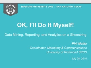 OK, I’ll Do It Myself!
Data Mining, Reporting, and Analytics on a Shoestring
Phil Melita
Coordinator, Marketing & Communications
University of Richmond SPCS
July 28, 2015
 
