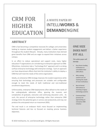 ©"2010"Intelliworks,"Inc."and"DemandEngine."All"Rights"Reserved."
"
CRM$FOR$
HIGHER$
EDUCATION$
A$WHITE$PAPER$BY$$
INTELLIWORKS"&"
DEMANDENGINE"
ABSTRACT'
CRM"is"fast"becoming"a"competitive"necessity"for"colleges"and"universities"
looking"to"improve"student"engagement"and"deliver"a"better"experience"
throughout"the"student"lifecycle.""Already,"many"institutions"have"derived"
great"benefits"from"CRM"and"are"eager"to"expand"their"initiatives"across"
campus.""
In" an" effort" to" reduce" operational" and" support" costs," many" higher"
education"IT"organizations"are"considering"an"enterprise"approach"to"CRM.""
Oftentimes,"
confuse"enterprise"technology"with"enterprise"strategy.""Such"an"approach"
can"have"
CRM"that"will"meet"the"needs"of"the"entire"organization."""
Ideally,"an"enterprise"CRM"strategy"improves"the"student"experience"while"
ensuring" that" technology" and" processes" are" scalable" and" configurable"
enough" to" meet" the" needs" of" both" traditional" and" nonNtraditional"
enrollment"departments."""
Unfortunately,"enterprise"CRM"deployments"often"default"to"the"needs"of"
the" undergraduate" admission" office," ignoring" the" nuances" and"
complexities" of" graduate," executive" and" continuing" education" units." " As"
such," the" pursuit" of" enterprise" technology" rather" than" enterprise" CRM"
strategy"limits"the"potential"gains"in"service"and"productivity"and"may"not"
produce"the"anticipated"return"on"investment"(ROI)."""
technical" features" and" less" so" focused" on" meeting" precise" business"
objectives."
ONE'SIZE'
DOES'NOT'
FIT'ALL!
This!white!paper!will!
identify:!
Key-drivers-leading-
institutions-to-
consolidate-their-
CRM-efforts--
Why-existing-
systems-are-not-
meeting-the-needs-
of-most-institutions-
BestAofAbreed-
alternatives-to-
investing-in-legacy-
technology-systems--
Communal-best-
practices-for-
approaching-an-
enterprise-CRM-
initiative-
'
 