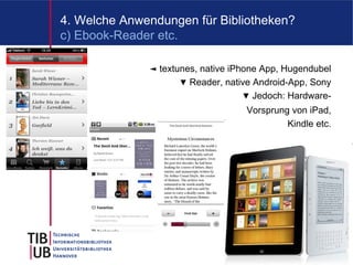 4. Welche Anwendungen für Bibliotheken?
c) Ebook-Reader etc.

              ◄ textunes, native iPhone App, Hugendubel
                     ▼ Reader, native Android-App, Sony
                                    ▼ Jedoch: Hardware-
                                    Vorsprung von iPad,
                                             Kindle etc.




                                                      10
 