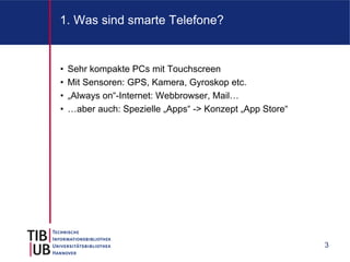 1. Was sind smarte Telefone?


•   Sehr kompakte PCs mit Touchscreen
•   Mit Sensoren: GPS, Kamera, Gyroskop etc.
•   „Always on“-Internet: Webbrowser, Mail…
•   …aber auch: Spezielle „Apps“ -> Konzept „App Store“




                                                          3
 