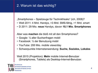 2. Warum ist das wichtig?


„Smartphones – Spielzeuge für Technikfreaks“ (ich, 2008)?
• Welt 2011: 4 Mrd. Handys, >3 Mrd. SMS-fähig, >1 Mrd. smart
• D 2011: 29 Mio. neue Handys, davon 10,1 Mio. Smartphones

Aber was machen die bloß mit all den Smartphones?
• Google: ½ aller Suchanfragen mobil
• Facebook: ⅓ der Benutzung mobil
• YouTube: 200 Mio. mobile views/day
• Schwerpunkte Internetanwendung: Suche, Soziales, Lokales

Welt 2015 (Projektion): Mehr mobile Internet-Benutzer
 (Smartphones, Tablets) als Desktop-Internet-Benutzer.


                                                               4
 