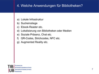 4. Welche Anwendungen für Bibliotheken?


a)   Lokale Infrastruktur
b)   Sucheinstiege
c)   Ebook-Reader etc.
d)   Lokalisierung von Bibliotheken oder Medien
e)   Soziale Präsenz, Chat etc.
f)   QR-Codes, Strichcodes, NFC etc.
g)   Augmented Reality etc.




                                                  7
 
