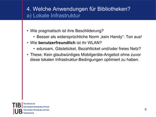 4. Welche Anwendungen für Bibliotheken?
a) Lokale Infrastruktur

• Wie pragmatisch ist ihre Beschilderung?
    • Besser als widersprüchliche Norm „kein Handy“: Ton aus!
• Wie benutzerfreundlich ist ihr WLAN?
    • eduroam, Gästeticket, Bezahlticket und/oder freies Netz?
• These: Kein glaubwürdiges Mobilgeräte-Angebot ohne zuvor
  diese lokalen Infrastruktur-Bedingungen optimiert zu haben.




                                                                 8
 