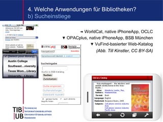 4. Welche Anwendungen für Bibliotheken?
b) Sucheinstiege

                  ◄ WorldCat, native iPhoneApp, OCLC
            ▼ OPACplus, native iPhoneApp, BSB München
                        ▼ VuFind-basierter Web-Katalog
                           (Abb. Till Kinstler, CC BY-SA)




                                                        9
 