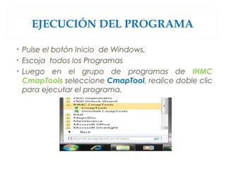 EJECUCIÓN DEL PROGRAMA
• Pulse el botón Inicio  de Windows,
• Escoja todos los Programas
• Luego en el grupo de programas de IHMC
CmapTools seleccione CmapTool, realice doble clic
para ejecutar el programa.
 