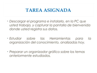 TAREA ASIGNADA
• Descargar el programa e instalarlo, en la PC que
usted trabaja, y capturar la pantalla de bienvenida
donde usted registra sus datos.
• Estudiar sobre las Herramientas para la
organización del conocimiento, analizadas hoy.
• Preparar un organizador gráfico sobre los temas
anteriormente estudiados.
 