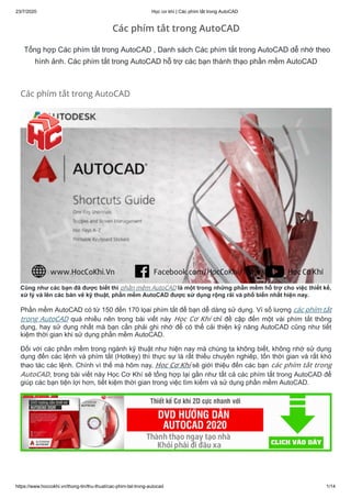 23/7/2020 Học cơ khí | Các phím tắt trong AutoCAD
https://www.hoccokhi.vn/thong-tin/thu-thuat/cac-phim-tat-trong-autocad 1/14
Các phím tắt trong AutoCAD
Các phím tắt trong AutoCAD
Tổng hợp Các phím tắt trong AutoCAD , Danh sách Các phím tắt trong AutoCAD dễ nhớ theo
hình ảnh. Các phím tắt trong AutoCAD hỗ trợ các bạn thành thạo phần mềm AutoCAD
Cũng như các bạn đã được biết thì phần mềm AutoCAD là một trong những phần mềm hỗ trợ cho việc thiết kế,
xử lý và lên các bản vẽ kỹ thuật, phần mềm AutoCAD được sử dụng rộng rãi và phổ biến nhất hiện nay.
Phần mềm AutoCAD có từ 150 đến 170 lọai phím tắt để bạn dễ dàng sử dụng. Vì số lượng các phím tắt
trong AutoCAD quá nhiều nên trong bài viết này Học Cơ Khí chỉ đề cập đến một vài phím tắt thông
dụng, hay sử dụng nhất mà bạn cần phải ghi nhớ để có thể cải thiện kỹ năng AutoCAD cũng như tiết
kiệm thời gian khi sử dụng phần mềm AutoCAD.
Đối với các phần mềm trong ngành kỹ thuật như hiện nay mà chúng ta không biết, không nhớ sử dụng
dụng đến các lệnh và phím tắt (Hotkey) thì thực sự là rất thiếu chuyên nghiêp, tốn thời gian và rất khó
thao tác các lệnh. Chính vì thế mà hôm nay, Học Cơ Khí sẽ giới thiệu đến các bạn các phím tắt trong
AutoCAD, trong bài viết này Học Cơ Khí sẽ tổng hợp lại gần như tất cả các phím tắt trong AutoCAD để
giúp các bạn tiện lợi hơn, tiết kiệm thời gian trong việc tìm kiếm và sử dụng phần mềm AutoCAD.
 