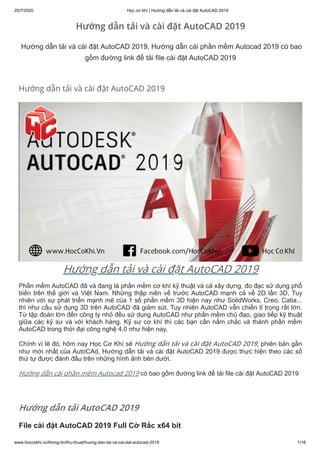 25/7/2020 Học cơ khí | Hướng dẫn tải và cài đặt AutoCAD 2019
www.hoccokhi.vn/thong-tin/thu-thuat/huong-dan-tai-va-cai-dat-autocad-2019 1/16
Hướng dẫn tải và cài đặt AutoCAD 2019
Hướng dẫn tải và cài đặt AutoCAD 2019
Hướng dẫn tải và cài đặt AutoCAD 2019, Hướng dẫn cài phần mềm Autocad 2019 có bao
gồm đường link để tải file cài đặt AutoCAD 2019
Hướng dẫn tải và cài đặt AutoCAD 2019
Phần mềm AutoCAD đã và đang là phần mềm cơ khí kỹ thuật và cả xây dựng, đo đạc sử dụng phổ
biến trên thế giới và Việt Nam. Những thập niên về trước AutoCAD mạnh cả về 2D lần 3D, Tuy
nhiên với sự phát triển mạnh mẽ của 1 số phần mềm 3D hiện nay như SolidWorks, Creo, Catia...
thì như cầu sử dụng 3D trên AutoCAD đã giảm sút. Tuy nhiên AutoCAD vẫn chiến tỉ trọng rất lớn.
Từ tập đoàn lớn đến công ty nhỏ đều sử dụng AutoCAD như phần mềm chủ đạo, giao tiếp kỹ thuật
giữa các kỹ sư và với khách hàng. Kỹ sư cơ khí thì các bạn cần nắm chắc và thành phần mềm
AutoCAD trong thời đại công nghệ 4.0 như hiện nay.
Chính vì lẽ đó, hôm nay Học Cơ Khí sẽ Hướng dẫn tải và cài đặt AutoCAD 2019, phiên bản gần
như mới nhất của AutoCAd, Hướng dẫn tải và cài đặt AutoCAD 2019 được thực hiện theo các số
thứ tự được đánh đấu trên những hình ảnh bên dưới.
Hướng dẫn cài phần mềm Autocad 2019 có bao gồm đường link để tải file cài đặt AutoCAD 2019
Hướng dẫn tải AutoCAD 2019
File cài đặt AutoCAD 2019 Full Cờ Rắc x64 bit
 