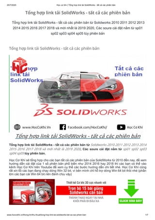 25/7/2020 Học cơ khí | Tổng hợp link tải SolidWorks - tất cả các phiên bản
www.hoccokhi.vn/thong-tin/thu-thuat/tong-hop-link-tai-solidworks-tat-ca-cac-phien-ban 1/7
Tổng hợp link tải SolidWorks - tất cả các phiên bản
Tổng hợp link tải SolidWorks - tất cả các phiên bản
Tổng hợp link tải SolidWorks - tất cả các phiên bản từ Solidworks 2010 2011 2012 2013
2014 2015 2016 2017 2018 và mới nhất là 2019 2020, Các soure cài đặt nằm từ sp01
sp02 sp03 sp04 sp05 tùy phiên bản
Tổng hợp link tải SolidWorks - tất cả các phiên bản
Tổng hợp link tải SolidWorks - tất cả các phiên bản từ Solidworks 2010 2011 2012 2013 2014
2015 2016 2017 2018 và mới nhất là 2019 2020, Các soure cài đặt nằm từ sp01 sp02 sp03
sp04 sp05 tùy phiên bản.
Học Cơ Khí sẽ tổng hợp cho các bạn tất cả các phiên bản của SolidWorks từ 2010 đến nay, để xem
hướng dẫn cài đặt của 1 số phiên bản phổ biến như 2014 2016 hay 2018 thì các bạn có thể vào
kênh Học Cơ Khí trên Youtube để xem cụ thể các bước hướng dẫn chi tiết nhé. Học Cơ Khí cũng
rất xin lỗi các bạn đang chạy dòng Win 32 bit, vì bên mình chỉ hỗ trợ dòng Win 64 bit thôi nhé (phần
lớn các bạn cài Win 64 bit nên đành chịu vậy)
 