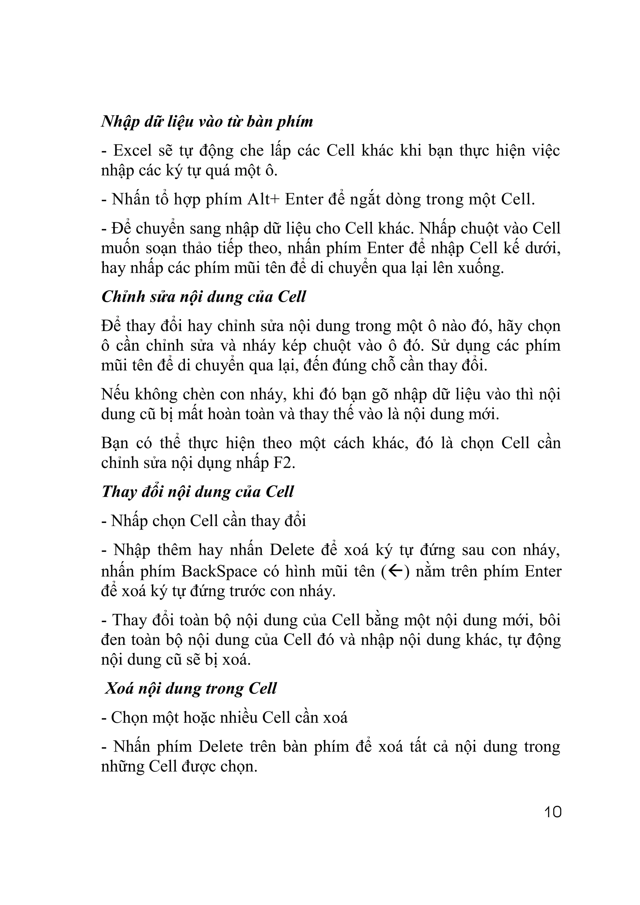 Nhập dữ liệu vào từ bàn phím
- Excel sẽ tự động che lấp các Cell khác khi bạn thực hiện việc
nhập các ký tự quá một ô.
- Nhấn tổ hợp phím Alt+ Enter để ngắt dòng trong một Cell.
- Để chuyển sang nhập dữ liệu cho Cell khác. Nhấp chuột vào Cell
muốn soạn thảo tiếp theo, nhấn phím Enter để nhập Cell kế dưới,
hay nhấp các phím mũi tên để di chuyển qua lại lên xuống.
Chỉnh sửa nội dung của Cell
Để thay đổi hay chỉnh sửa nội dung trong một ô nào đó, hãy chọn
ô cần chỉnh sửa và nháy kép chuột vào ô đó. Sử dụng các phím
mũi tên để di chuyển qua lại, đến đúng chỗ cần thay đổi.
Nếu không chèn con nháy, khi đó bạn gõ nhập dữ liệu vào thì nội
dung cũ bị mất hoàn toàn và thay thế vào là nội dung mới.
Bạn có thể thực hiện theo một cách khác, đó là chọn Cell cần
chỉnh sửa nội dụng nhấp F2.
Thay đổi nội dung của Cell
- Nhấp chọn Cell cần thay đổi
- Nhập thêm hay nhấn Delete để xoá ký tự đứng sau con nháy,
nhấn phím BackSpace có hình mũi tên () nằm trên phím Enter
để xoá ký tự đứng trước con nháy.
- Thay đổi toàn bộ nội dung của Cell bằng một nội dung mới, bôi
đen toàn bộ nội dung của Cell đó và nhập nội dung khác, tự động
nội dung cũ sẽ bị xoá.
Xoá nội dung trong Cell
- Chọn một hoặc nhiều Cell cần xoá
- Nhấn phím Delete trên bàn phím để xoá tất cả nội dung trong
những Cell được chọn.

                                                             10
 