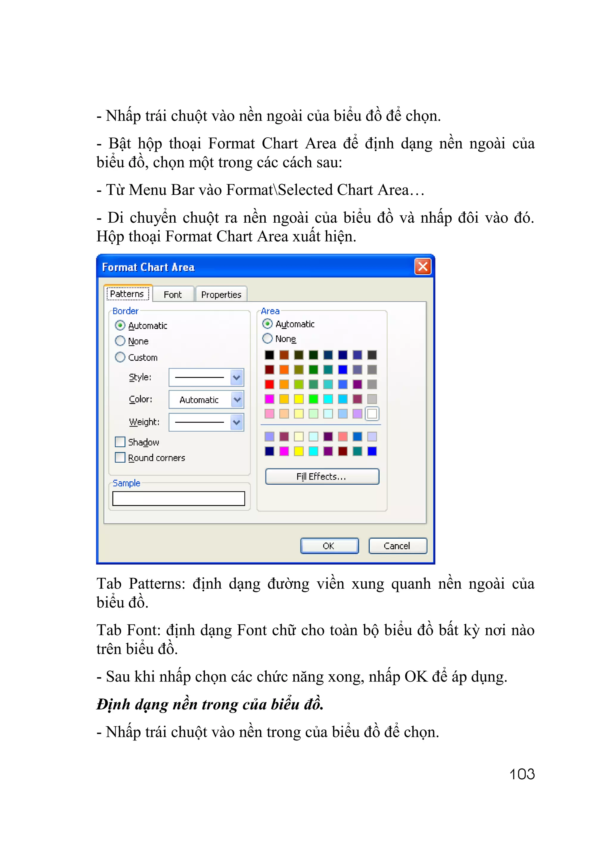 - Nhấp trái chuột vào nền ngoài của biểu đồ để chọn.
- Bật hộp thoại Format Chart Area để định dạng nền ngoài của
biểu đồ, chọn một trong các cách sau:
- Từ Menu Bar vào FormatSelected Chart Area…
- Di chuyển chuột ra nền ngoài của biểu đồ và nhấp đôi vào đó.
Hộp thoại Format Chart Area xuất hiện.




Tab Patterns: định dạng đường viền xung quanh nền ngoài của
biểu đồ.
Tab Font: định dạng Font chữ cho toàn bộ biểu đồ bất kỳ nơi nào
trên biểu đồ.
- Sau khi nhấp chọn các chức năng xong, nhấp OK để áp dụng.
Định dạng nền trong của biểu đồ.
- Nhấp trái chuột vào nền trong của biểu đồ để chọn.

                                                              103
 