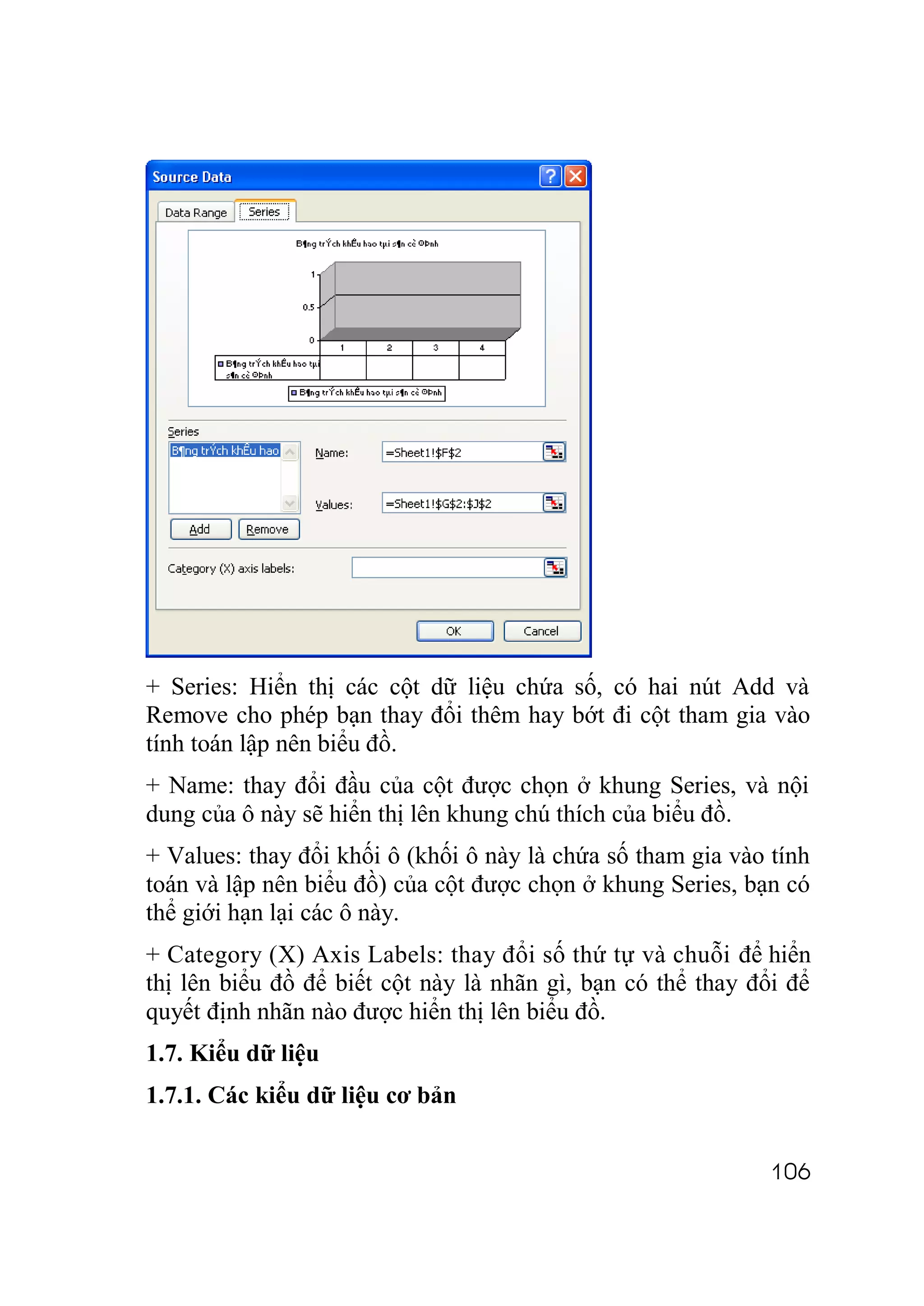 + Series: Hiển thị các cột dữ liệu chứa số, có hai nút Add và
Remove cho phép bạn thay đổi thêm hay bớt đi cột tham gia vào
tính toán lập nên biểu đồ.
+ Name: thay đổi đầu của cột được chọn ở khung Series, và nội
dung của ô này sẽ hiển thị lên khung chú thích của biểu đồ.
+ Values: thay đổi khối ô (khối ô này là chứa số tham gia vào tính
toán và lập nên biểu đồ) của cột được chọn ở khung Series, bạn có
thể giới hạn lại các ô này.
+ Category (X) Axis Labels: thay đổi số thứ tự và chuỗi để hiển
thị lên biểu đồ để biết cột này là nhãn gì, bạn có thể thay đổi để
quyết định nhãn nào được hiển thị lên biểu đồ.
1.7. Kiểu dữ liệu
1.7.1. Các kiểu dữ liệu cơ bản


                                                              106
 