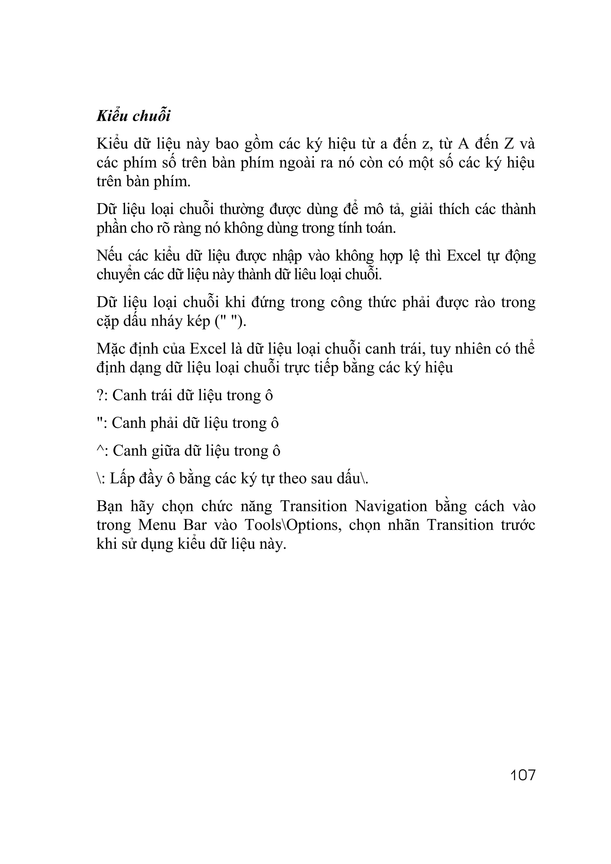Kiểu chuỗi
Kiểu dữ liệu này bao gồm các ký hiệu từ a đến z, từ A đến Z và
các phím số trên bàn phím ngoài ra nó còn có một số các ký hiệu
trên bàn phím.
Dữ liệu loại chuỗi thường được dùng để mô tả, giải thích các thành
phần cho rõ ràng nó không dùng trong tính toán.
Nếu các kiểu dữ liệu được nhập vào không hợp lệ thì Excel tự động
chuyển các dữ liệu này thành dữ liêu loại chuỗi.
Dữ liệu loại chuỗi khi đứng trong công thức phải được rào trong
cặp dấu nháy kép (" ").
Mặc định của Excel là dữ liệu loại chuỗi canh trái, tuy nhiên có thể
định dạng dữ liệu loại chuỗi trực tiếp bằng các ký hiệu
?: Canh trái dữ liệu trong ô
": Canh phải dữ liệu trong ô
^: Canh giữa dữ liệu trong ô
: Lấp đầy ô bằng các ký tự theo sau dấu.
Bạn hãy chọn chức năng Transition Navigation bằng cách vào
trong Menu Bar vào ToolsOptions, chọn nhãn Transition trước
khi sử dụng kiểu dữ liệu này.




                                                                107
 