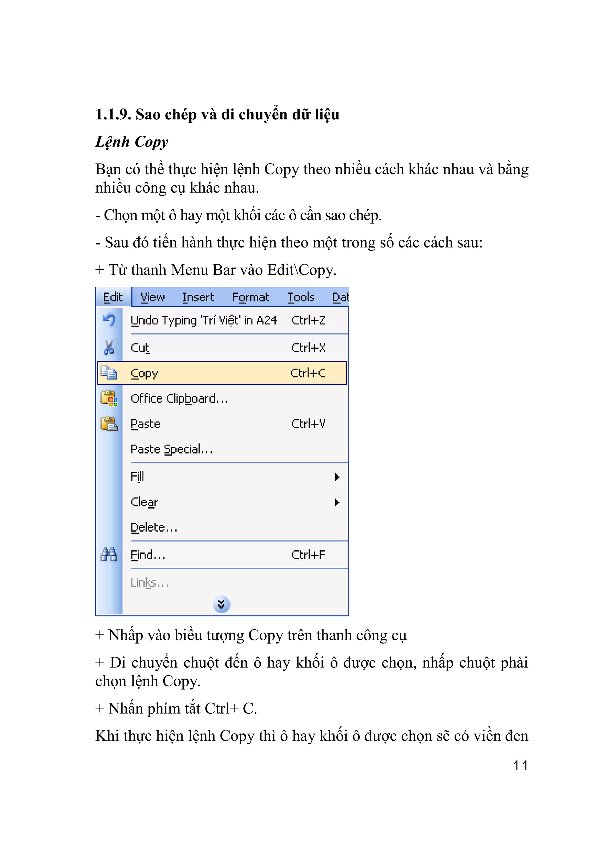 1.1.9. Sao chép và di chuyển dữ liệu
Lệnh Copy
Bạn có thể thực hiện lệnh Copy theo nhiều cách khác nhau và bằng
nhiều công cụ khác nhau.
- Chọn một ô hay một khối các ô cần sao chép.
- Sau đó tiến hành thực hiện theo một trong số các cách sau:
+ Từ thanh Menu Bar vào EditCopy.




+ Nhấp vào biểu tượng Copy trên thanh công cụ
+ Di chuyển chuột đến ô hay khối ô được chọn, nhấp chuột phải
chọn lệnh Copy.
+ Nhấn phím tắt Ctrl+ C.
Khi thực hiện lệnh Copy thì ô hay khối ô được chọn sẽ có viền đen
                                                               11
 