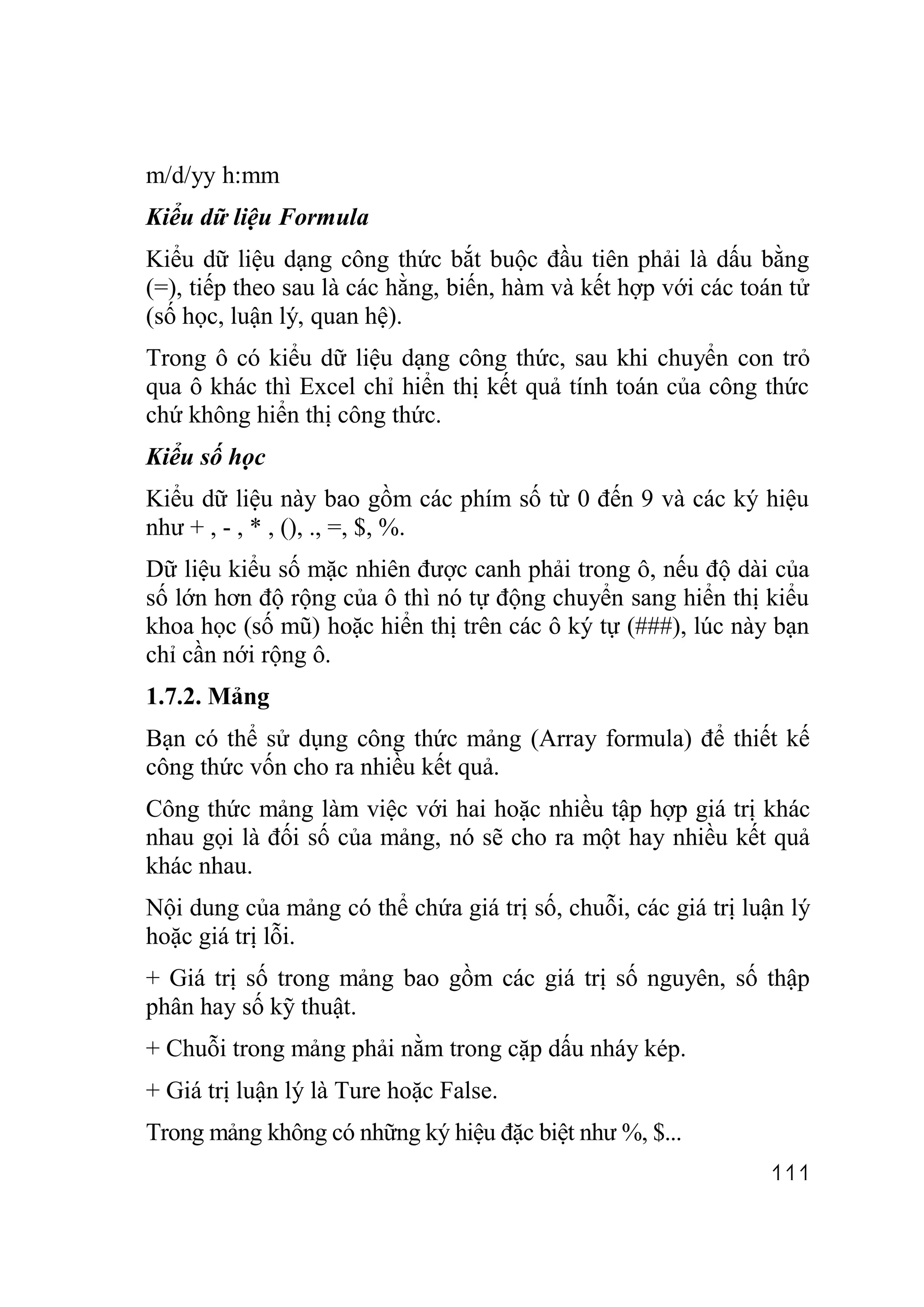 m/d/yy h:mm
Kiểu dữ liệu Formula
Kiểu dữ liệu dạng công thức bắt buộc đầu tiên phải là dấu bằng
(=), tiếp theo sau là các hằng, biến, hàm và kết hợp với các toán tử
(số học, luận lý, quan hệ).
Trong ô có kiểu dữ liệu dạng công thức, sau khi chuyển con trỏ
qua ô khác thì Excel chỉ hiển thị kết quả tính toán của công thức
chứ không hiển thị công thức.
Kiểu số học
Kiểu dữ liệu này bao gồm các phím số từ 0 đến 9 và các ký hiệu
như + , - , * , (), ., =, $, %.
Dữ liệu kiểu số mặc nhiên được canh phải trong ô, nếu độ dài của
số lớn hơn độ rộng của ô thì nó tự động chuyển sang hiển thị kiểu
khoa học (số mũ) hoặc hiển thị trên các ô ký tự (###), lúc này bạn
chỉ cần nới rộng ô.
1.7.2. Mảng
Bạn có thể sử dụng công thức mảng (Array formula) để thiết kế
công thức vốn cho ra nhiều kết quả.
Công thức mảng làm việc với hai hoặc nhiều tập hợp giá trị khác
nhau gọi là đối số của mảng, nó sẽ cho ra một hay nhiều kết quả
khác nhau.
Nội dung của mảng có thể chứa giá trị số, chuỗi, các giá trị luận lý
hoặc giá trị lỗi.
+ Giá trị số trong mảng bao gồm các giá trị số nguyên, số thập
phân hay số kỹ thuật.
+ Chuỗi trong mảng phải nằm trong cặp dấu nháy kép.
+ Giá trị luận lý là Ture hoặc False.
Trong mảng không có những ký hiệu đặc biệt như %, $...
                                                               111
 