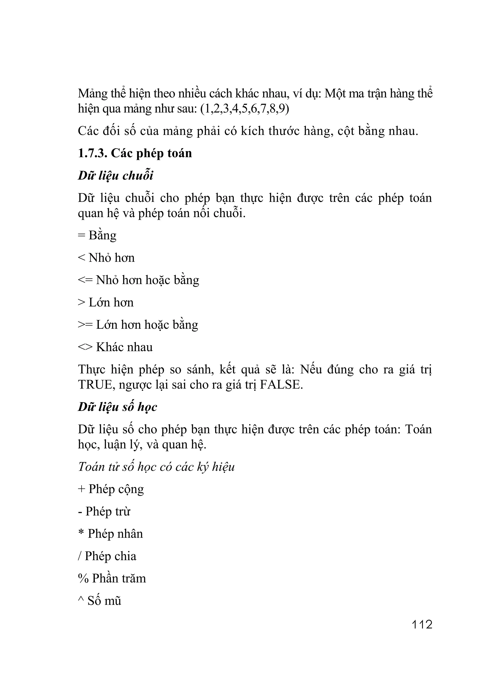 Mảng thể hiện theo nhiều cách khác nhau, ví dụ: Một ma trận hàng thể
hiện qua mảng như sau: (1,2,3,4,5,6,7,8,9)
Các đối số của mảng phải có kích thước hàng, cột bằng nhau.
1.7.3. Các phép toán
Dữ liệu chuỗi
Dữ liệu chuỗi cho phép bạn thực hiện được trên các phép toán
quan hệ và phép toán nối chuỗi.
= Bằng
< Nhỏ hơn
<= Nhỏ hơn hoặc bằng
> Lớn hơn
>= Lớn hơn hoặc bằng
<> Khác nhau
Thực hiện phép so sánh, kết quả sẽ là: Nếu đúng cho ra giá trị
TRUE, ngược lại sai cho ra giá trị FALSE.
Dữ liệu số học
Dữ liệu số cho phép bạn thực hiện được trên các phép toán: Toán
học, luận lý, và quan hệ.
Toán tử số học có các ký hiệu
+ Phép cộng
- Phép trừ
* Phép nhân
/ Phép chia
% Phần trăm
^ Số mũ
                                                               112
 