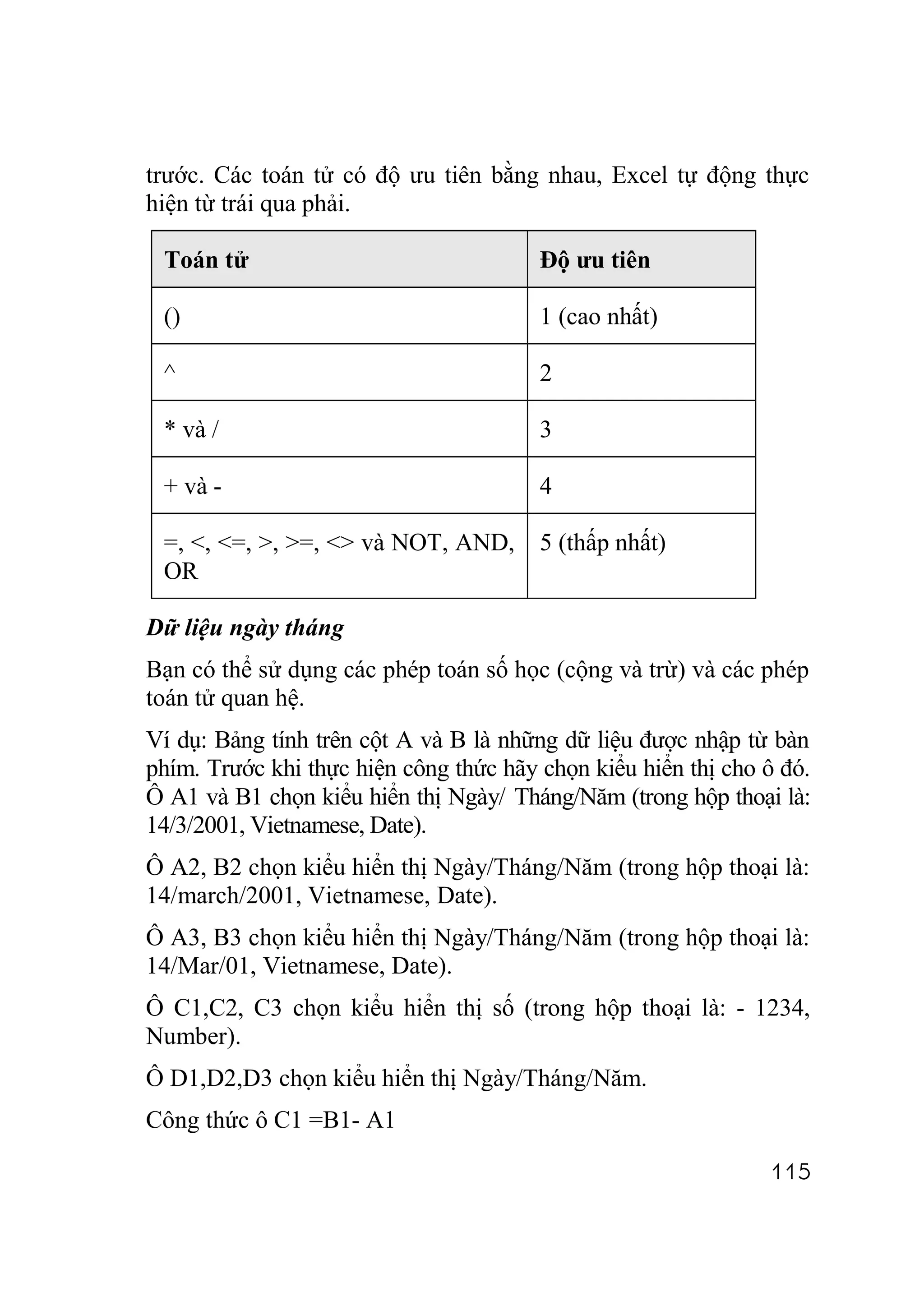 trước. Các toán tử có độ ưu tiên bằng nhau, Excel tự động thực
hiện từ trái qua phải.

 Toán tử                                Độ ưu tiên

 ()                                     1 (cao nhất)

 ^                                      2

 * và /                                 3

 + và -                                 4

 =, <, <=, >, >=, <> và NOT, AND,       5 (thấp nhất)
 OR

Dữ liệu ngày tháng
Bạn có thể sử dụng các phép toán số học (cộng và trừ) và các phép
toán tử quan hệ.
Ví dụ: Bảng tính trên cột A và B là những dữ liệu được nhập từ bàn
phím. Trước khi thực hiện công thức hãy chọn kiểu hiển thị cho ô đó.
Ô A1 và B1 chọn kiểu hiển thị Ngày/ Tháng/Năm (trong hộp thoại là:
14/3/2001, Vietnamese, Date).
Ô A2, B2 chọn kiểu hiển thị Ngày/Tháng/Năm (trong hộp thoại là:
14/march/2001, Vietnamese, Date).
Ô A3, B3 chọn kiểu hiển thị Ngày/Tháng/Năm (trong hộp thoại là:
14/Mar/01, Vietnamese, Date).
Ô C1,C2, C3 chọn kiểu hiển thị số (trong hộp thoại là: - 1234,
Number).
Ô D1,D2,D3 chọn kiểu hiển thị Ngày/Tháng/Năm.
Công thức ô C1 =B1- A1

                                                               115
 