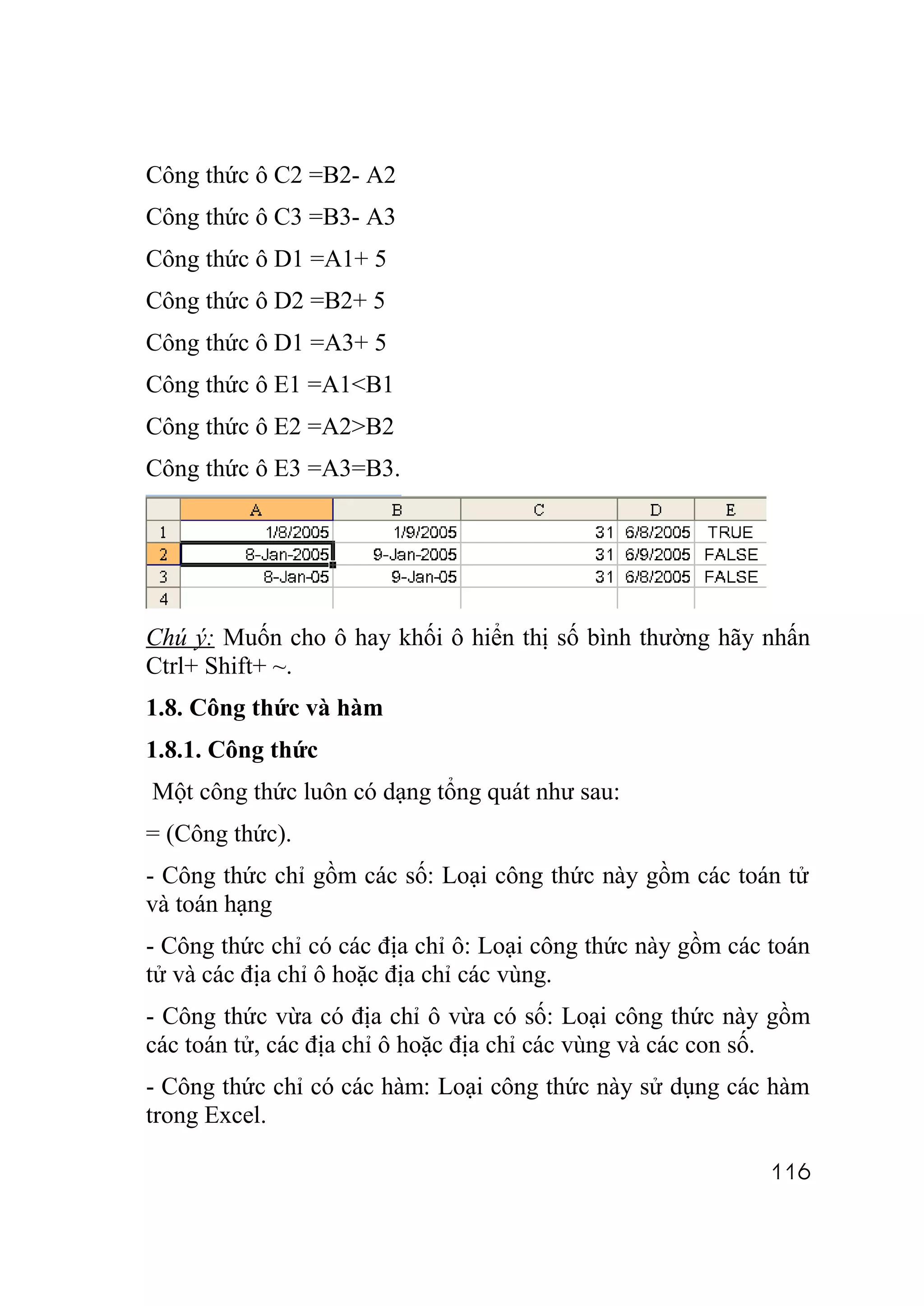 Công thức ô C2 =B2- A2
Công thức ô C3 =B3- A3
Công thức ô D1 =A1+ 5
Công thức ô D2 =B2+ 5
Công thức ô D1 =A3+ 5
Công thức ô E1 =A1<B1
Công thức ô E2 =A2>B2
Công thức ô E3 =A3=B3.




Chú ý: Muốn cho ô hay khối ô hiển thị số bình thường hãy nhấn
Ctrl+ Shift+ ~.
1.8. Công thức và hàm
1.8.1. Công thức
Một công thức luôn có dạng tổng quát như sau:
= (Công thức).
- Công thức chỉ gồm các số: Loại công thức này gồm các toán tử
và toán hạng
- Công thức chỉ có các địa chỉ ô: Loại công thức này gồm các toán
tử và các địa chỉ ô hoặc địa chỉ các vùng.
- Công thức vừa có địa chỉ ô vừa có số: Loại công thức này gồm
các toán tử, các địa chỉ ô hoặc địa chỉ các vùng và các con số.
- Công thức chỉ có các hàm: Loại công thức này sử dụng các hàm
trong Excel.

                                                             116
 