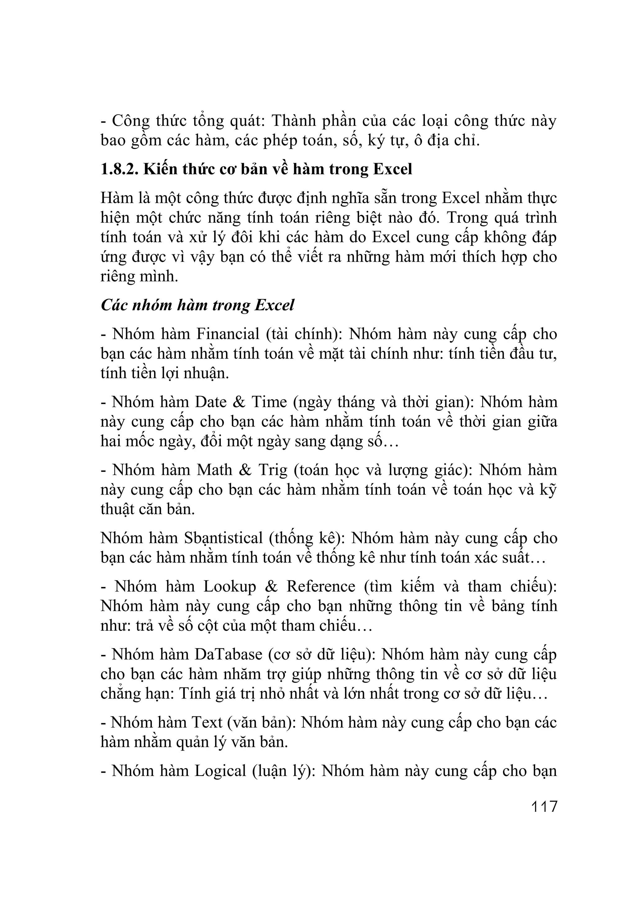 - Công thức tổng quát: Thành phần của các loại công thức này
bao gồm các hàm, các phép toán, số, ký tự, ô địa chỉ.
1.8.2. Kiến thức cơ bản về hàm trong Excel
Hàm là một công thức được định nghĩa sẵn trong Excel nhằm thực
hiện một chức năng tính toán riêng biệt nào đó. Trong quá trình
tính toán và xử lý đôi khi các hàm do Excel cung cấp không đáp
ứng được vì vậy bạn có thể viết ra những hàm mới thích hợp cho
riêng mình.
Các nhóm hàm trong Excel
- Nhóm hàm Financial (tài chính): Nhóm hàm này cung cấp cho
bạn các hàm nhằm tính toán về mặt tài chính như: tính tiền đầu tư,
tính tiền lợi nhuận.
- Nhóm hàm Date & Time (ngày tháng và thời gian): Nhóm hàm
này cung cấp cho bạn các hàm nhằm tính toán về thời gian giữa
hai mốc ngày, đổi một ngày sang dạng số…
- Nhóm hàm Math & Trig (toán học và lượng giác): Nhóm hàm
này cung cấp cho bạn các hàm nhằm tính toán về toán học và kỹ
thuật căn bản.
Nhóm hàm Sbạntistical (thống kê): Nhóm hàm này cung cấp cho
bạn các hàm nhằm tính toán về thống kê như tính toán xác suất…
- Nhóm hàm Lookup & Reference (tìm kiếm và tham chiếu):
Nhóm hàm này cung cấp cho bạn những thông tin về bảng tính
như: trả về số cột của một tham chiếu…
- Nhóm hàm DaTabase (cơ sở dữ liệu): Nhóm hàm này cung cấp
cho bạn các hàm nhăm trợ giúp những thông tin về cơ sở dữ liệu
chẳng hạn: Tính giá trị nhỏ nhất và lớn nhất trong cơ sở dữ liệu…
- Nhóm hàm Text (văn bản): Nhóm hàm này cung cấp cho bạn các
hàm nhằm quản lý văn bản.
- Nhóm hàm Logical (luận lý): Nhóm hàm này cung cấp cho bạn

                                                              117
 