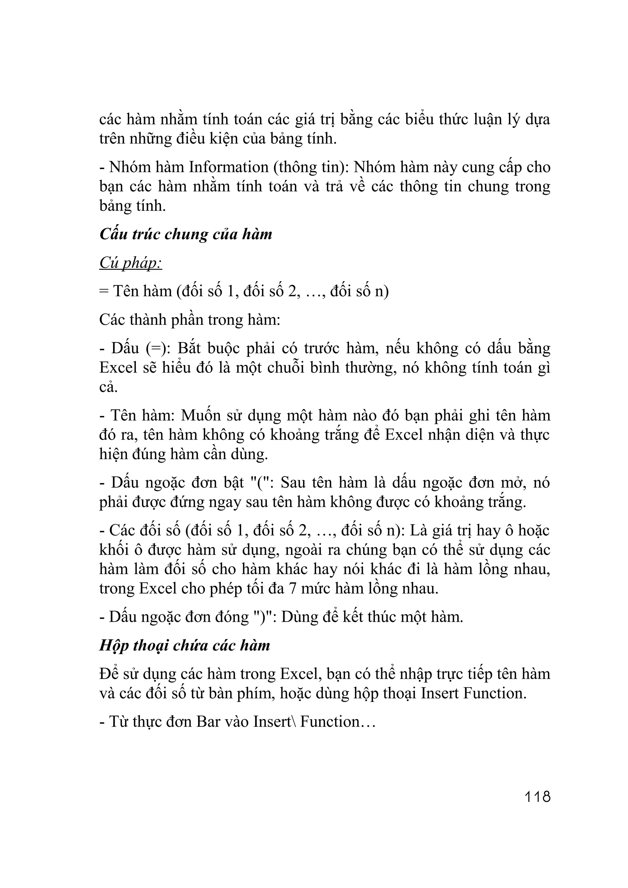 các hàm nhằm tính toán các giá trị bằng các biểu thức luận lý dựa
trên những điều kiện của bảng tính.
- Nhóm hàm Information (thông tin): Nhóm hàm này cung cấp cho
bạn các hàm nhằm tính toán và trả về các thông tin chung trong
bảng tính.
Cấu trúc chung của hàm
Cú pháp:
= Tên hàm (đối số 1, đối số 2, …, đối số n)
Các thành phần trong hàm:
- Dấu (=): Bắt buộc phải có trước hàm, nếu không có dấu bằng
Excel sẽ hiểu đó là một chuỗi bình thường, nó không tính toán gì
cả.
- Tên hàm: Muốn sử dụng một hàm nào đó bạn phải ghi tên hàm
đó ra, tên hàm không có khoảng trắng để Excel nhận diện và thực
hiện đúng hàm cần dùng.
- Dấu ngoặc đơn bật "(": Sau tên hàm là dấu ngoặc đơn mở, nó
phải được đứng ngay sau tên hàm không được có khoảng trắng.
- Các đối số (đối số 1, đối số 2, …, đối số n): Là giá trị hay ô hoặc
khối ô được hàm sử dụng, ngoài ra chúng bạn có thể sử dụng các
hàm làm đối số cho hàm khác hay nói khác đi là hàm lồng nhau,
trong Excel cho phép tối đa 7 mức hàm lồng nhau.
- Dấu ngoặc đơn đóng ")": Dùng để kết thúc một hàm.
Hộp thoại chứa các hàm
Để sử dụng các hàm trong Excel, bạn có thể nhập trực tiếp tên hàm
và các đối số từ bàn phím, hoặc dùng hộp thoại Insert Function.
- Từ thực đơn Bar vào Insert Function…



                                                                118
 