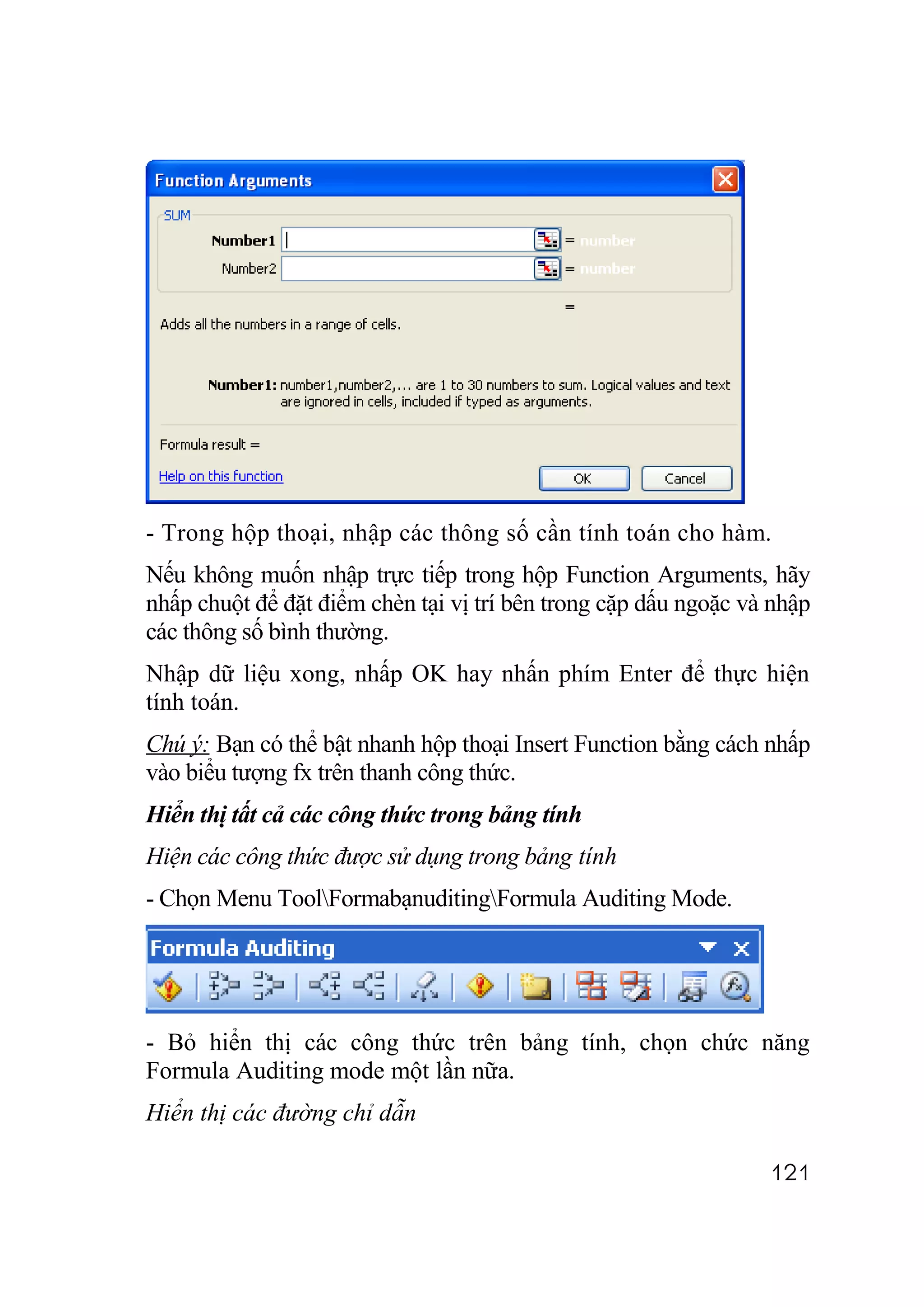 - Trong hộp thoại, nhập các thông số cần tính toán cho hàm.
Nếu không muốn nhập trực tiếp trong hộp Function Arguments, hãy
nhấp chuột để đặt điểm chèn tại vị trí bên trong cặp dấu ngoặc và nhập
các thông số bình thường.
Nhập dữ liệu xong, nhấp OK hay nhấn phím Enter để thực hiện
tính toán.
Chú ý: Bạn có thể bật nhanh hộp thoại Insert Function bằng cách nhấp
vào biểu tượng fx trên thanh công thức.
Hiển thị tất cả các công thức trong bảng tính
Hiện các công thức được sử dụng trong bảng tính
- Chọn Menu ToolFormabạnuditingFormula Auditing Mode.




- Bỏ hiển thị các công thức trên bảng tính, chọn chức năng
Formula Auditing mode một lần nữa.
Hiển thị các đường chỉ dẫn

                                                                 121
 