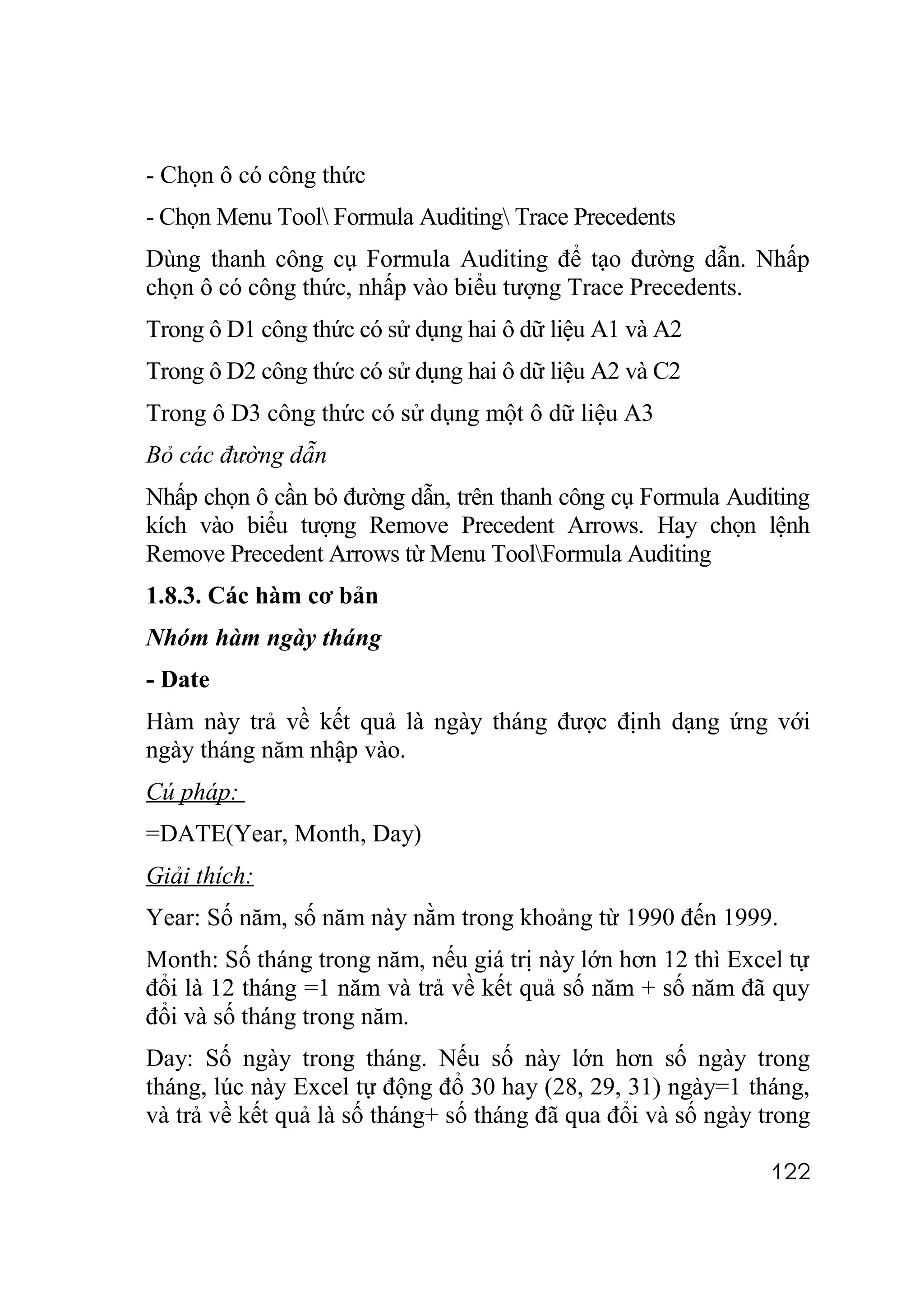 - Chọn ô có công thức
- Chọn Menu Tool Formula Auditing Trace Precedents
Dùng thanh công cụ Formula Auditing để tạo đường dẫn. Nhấp
chọn ô có công thức, nhấp vào biểu tượng Trace Precedents.
Trong ô D1 công thức có sử dụng hai ô dữ liệu A1 và A2
Trong ô D2 công thức có sử dụng hai ô dữ liệu A2 và C2
Trong ô D3 công thức có sử dụng một ô dữ liệu A3
Bỏ các đường dẫn
Nhấp chọn ô cần bỏ đường dẫn, trên thanh công cụ Formula Auditing
kích vào biểu tượng Remove Precedent Arrows. Hay chọn lệnh
Remove Precedent Arrows từ Menu ToolFormula Auditing
1.8.3. Các hàm cơ bản
Nhóm hàm ngày tháng
- Date
Hàm này trả về kết quả là ngày tháng được định dạng ứng với
ngày tháng năm nhập vào.
Cú pháp:
=DATE(Year, Month, Day)
Giải thích:
Year: Số năm, số năm này nằm trong khoảng từ 1990 đến 1999.
Month: Số tháng trong năm, nếu giá trị này lớn hơn 12 thì Excel tự
đổi là 12 tháng =1 năm và trả về kết quả số năm + số năm đã quy
đổi và số tháng trong năm.
Day: Số ngày trong tháng. Nếu số này lớn hơn số ngày trong
tháng, lúc này Excel tự động đổ 30 hay (28, 29, 31) ngày=1 tháng,
và trả về kết quả là số tháng+ số tháng đã qua đổi và số ngày trong

                                                              122
 