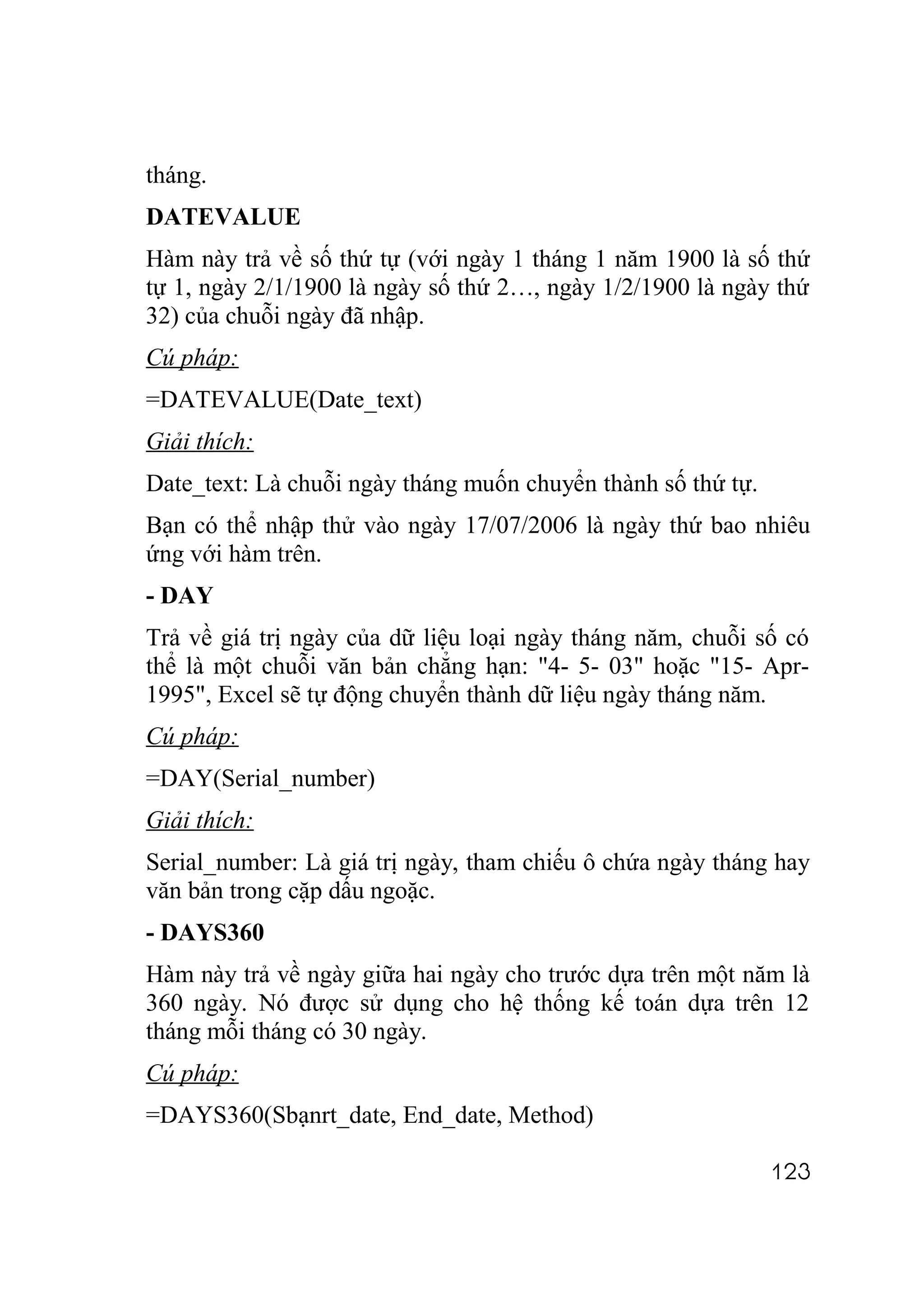 tháng.
DATEVALUE
Hàm này trả về số thứ tự (với ngày 1 tháng 1 năm 1900 là số thứ
tự 1, ngày 2/1/1900 là ngày số thứ 2…, ngày 1/2/1900 là ngày thứ
32) của chuỗi ngày đã nhập.
Cú pháp:
=DATEVALUE(Date_text)
Giải thích:
Date_text: Là chuỗi ngày tháng muốn chuyển thành số thứ tự.
Bạn có thể nhập thử vào ngày 17/07/2006 là ngày thứ bao nhiêu
ứng với hàm trên.
- DAY
Trả về giá trị ngày của dữ liệu loại ngày tháng năm, chuỗi số có
thể là một chuỗi văn bản chẳng hạn: "4- 5- 03" hoặc "15- Apr-
1995", Excel sẽ tự động chuyển thành dữ liệu ngày tháng năm.
Cú pháp:
=DAY(Serial_number)
Giải thích:
Serial_number: Là giá trị ngày, tham chiếu ô chứa ngày tháng hay
văn bản trong cặp dấu ngoặc.
- DAYS360
Hàm này trả về ngày giữa hai ngày cho trước dựa trên một năm là
360 ngày. Nó được sử dụng cho hệ thống kế toán dựa trên 12
tháng mỗi tháng có 30 ngày.
Cú pháp:
=DAYS360(Sbạnrt_date, End_date, Method)

                                                              123
 