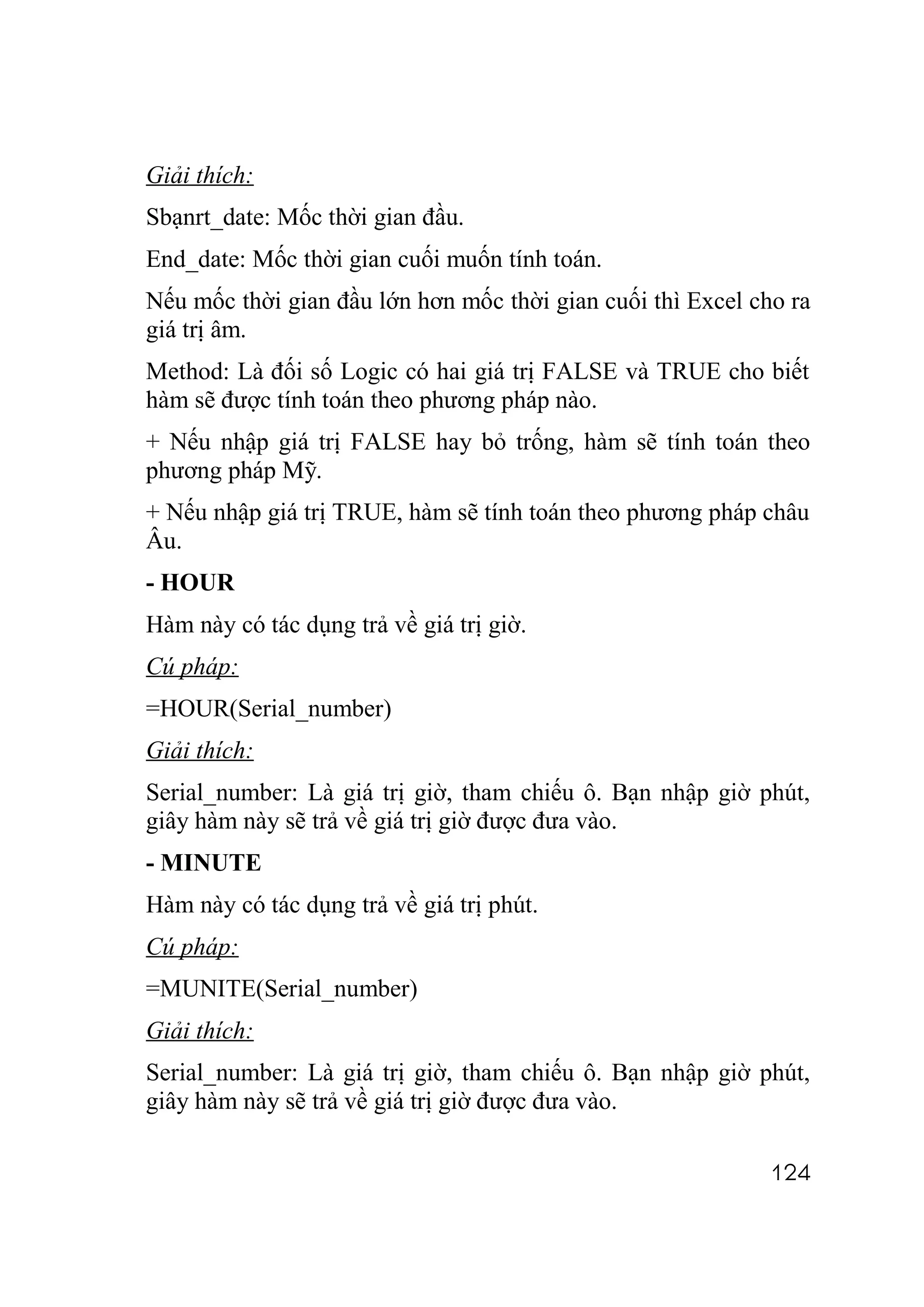Giải thích:
Sbạnrt_date: Mốc thời gian đầu.
End_date: Mốc thời gian cuối muốn tính toán.
Nếu mốc thời gian đầu lớn hơn mốc thời gian cuối thì Excel cho ra
giá trị âm.
Method: Là đối số Logic có hai giá trị FALSE và TRUE cho biết
hàm sẽ được tính toán theo phương pháp nào.
+ Nếu nhập giá trị FALSE hay bỏ trống, hàm sẽ tính toán theo
phương pháp Mỹ.
+ Nếu nhập giá trị TRUE, hàm sẽ tính toán theo phương pháp châu
Âu.
- HOUR
Hàm này có tác dụng trả về giá trị giờ.
Cú pháp:
=HOUR(Serial_number)
Giải thích:
Serial_number: Là giá trị giờ, tham chiếu ô. Bạn nhập giờ phút,
giây hàm này sẽ trả về giá trị giờ được đưa vào.
- MINUTE
Hàm này có tác dụng trả về giá trị phút.
Cú pháp:
=MUNITE(Serial_number)
Giải thích:
Serial_number: Là giá trị giờ, tham chiếu ô. Bạn nhập giờ phút,
giây hàm này sẽ trả về giá trị giờ được đưa vào.

                                                             124
 