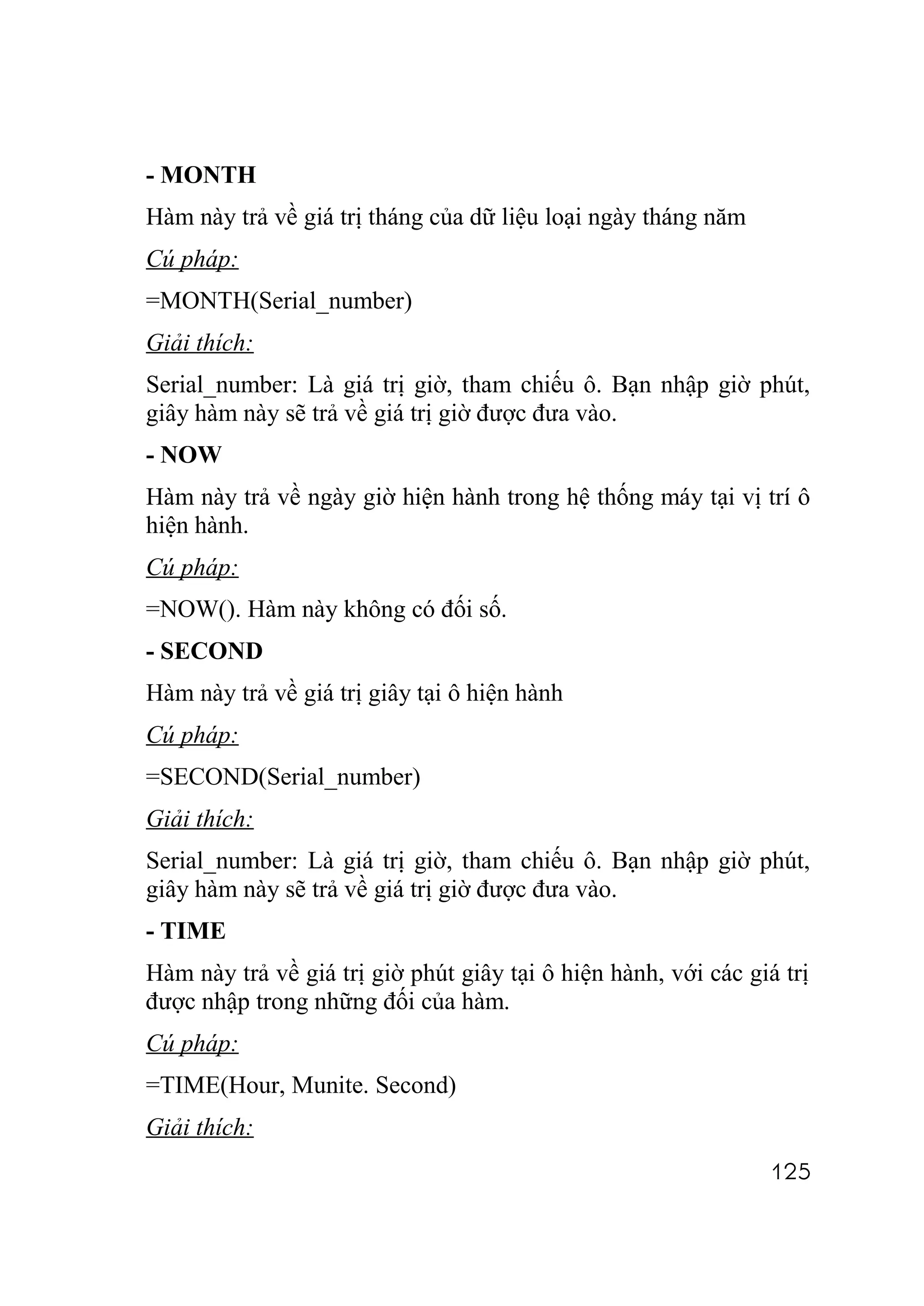 - MONTH
Hàm này trả về giá trị tháng của dữ liệu loại ngày tháng năm
Cú pháp:
=MONTH(Serial_number)
Giải thích:
Serial_number: Là giá trị giờ, tham chiếu ô. Bạn nhập giờ phút,
giây hàm này sẽ trả về giá trị giờ được đưa vào.
- NOW
Hàm này trả về ngày giờ hiện hành trong hệ thống máy tại vị trí ô
hiện hành.
Cú pháp:
=NOW(). Hàm này không có đối số.
- SECOND
Hàm này trả về giá trị giây tại ô hiện hành
Cú pháp:
=SECOND(Serial_number)
Giải thích:
Serial_number: Là giá trị giờ, tham chiếu ô. Bạn nhập giờ phút,
giây hàm này sẽ trả về giá trị giờ được đưa vào.
- TIME
Hàm này trả về giá trị giờ phút giây tại ô hiện hành, với các giá trị
được nhập trong những đối của hàm.
Cú pháp:
=TIME(Hour, Munite. Second)
Giải thích:
                                                                125
 